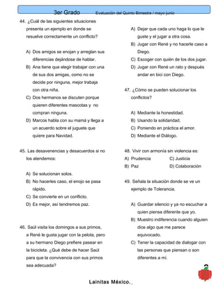 3er Grado Evaluación del Quinto Bimestre / mayo-junio
9
44. ¿Cuál de las siguientes situaciones
presenta un ejemplo en donde se
resuelve correctamente un conflicto?
A) Dos amigos se enojan y arreglan sus
diferencias dejándose de hablar.
B) Ana tiene que elegir trabajar con una
de sus dos amigas, como no se
decide por ninguna, mejor trabaja
con otra niña.
C) Dos hermanos se discuten porque
quieren diferentes mascotas y no
compran ninguna.
D) Marcos habla con su mamá y llega a
un acuerdo sobre el juguete que
quiere para Navidad.
45. Las desavenencias y desacuerdos si no
los atendemos:
A) Se solucionan solos.
B) No hacerles caso, el enojo se pasa
rápido.
C) Se convierte en un conflicto.
D) Es mejor, así tendremos paz.
46. Saúl visita los domingos a sus primos,
a René le gusta jugar con la pelota, pero
a su hermano Diego prefiere pasear en
la bicicleta. ¿Qué debe de hacer Saúl
para que la convivencia con sus primos
sea adecuada?
A) Dejar que cada uno haga lo que le
guste y el jugar a otra cosa.
B) Jugar con René y no hacerle caso a
Diego.
C) Escoger con quién de los dos jugar.
D) Jugar con René un rato y después
andar en bici con Diego.
47. ¿Cómo se pueden solucionar los
conflictos?
A) Mediante la honestidad.
B) Usando la solidaridad.
C) Poniendo en práctica el amor.
D) Mediante el Diálogo.
48. Vivir con armonía sin violencia es:
A) Prudencia C) Justicia
B) Paz D) Colaboración
49. Señala la situación donde se ve un
ejemplo de Tolerancia.
A) Guardar silencio y ya no escuchar a
quien piensa diferente que yo.
B) Muestro indiferencia cuando alguien
dice algo que me parece
equivocado.
C) Tener la capacidad de dialogar con
las personas que piensan o son
diferentes a mí.
Lainitas México.
 