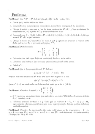 3
Problemas
Problema 1 Sea f: R2
→ R4
dada por f(x, y) = (4x + y, 3x − y, 2x, −2y).
a. Pruebe que f es una aplicaci´on lineal.
b. Compruebe si es monomorﬁsmo, epimorﬁsmo, isomorﬁsmo o ninguna de las anteriores.
c. Obtenga la matriz A asociada a f en las bases can´onicas de R2
y R4
. ¿C´omo se obtienen las
coordenadas de f(u) a partir de A y de las coordenadas de u?
d. Compruebe que B = {(2, 1), (1, 1)} y B = {(1, 0, 0, 1), (1, 0, 0, −1), (0, 1, 1, 0), (0, 1, −1, 0)} son
bases de R2
y R4
respectivamente.
e. Obtenga la matriz de f respecto de las bases B y B y explicar con precisi´on la relaci´on entre
dicha matriz y A. No es necesario determinar P−1
.
Problema 2 Dada la matriz
A =



4 1 0 0
1 3 −1 1
1 1 2 0
−1 −1 0 3


 ,
a. Determine, con todo rigor, la forma can´onica de Jordan J de la matriz.
b. Determine una matriz de paso asociada y la relaci´on existente entre ambas.
c. Calcule eJ
.
Problema 3 Sea la forma cuadr´atica de R3
dada por
q(x, y, z) = x2
+ y2
− z2
+ 2xy − 4xz
respecto a la base can´onica de R3
. Halle una nueva base respecto a la cual
q(x , y , z ) = a(x )2
+ b(y )2
+ c(z )2
(para (x , y , z ) las coordenadas en dicha base) de modo que a, b, c ∈ {±1, 0}.
Problema 4 Considere la matriz A =
1
4


2 1 1
1 2 1
1 1 2

 .
a. Si A representa un endomorﬁsmo, ¿sus autovalores son reales? Calc´ulelos. Determine el l´ımite
de Ak
cuando k → ∞.
b. Determine n´umeros positivos r, s y t tales que las matrices A − rI3, A − sI3 y A − tI3,
representando a formas cuadr´aticas reales, sean, respectivamente, deﬁnida positiva, indeﬁnida
y deﬁnida negativa.
Problema 5 Considere los movimientos M1 y M2 en R2
dados por las ecuaciones y1 = 1 − x2,
y2 = 1 − x1, para M1, e y1 = 2 + x1, y2 = 5 + x2, para M2, en el sistema de referencia can´onico.
Clasiﬁque M1, M2 y M1 ◦ M2.
Examen de ´Algebra - 1 de febrero de 2010 . . . . . . . . . . . . . . . . . . . . . . . . . . . . . . . . . . . . . . . . . . . . . . . . . . . . . . . . . . . . . . . . . . . . . . . . . . . . . . . . . . . . . . . . .Curso 09/10
 