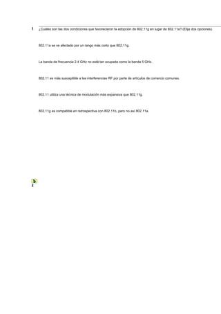 1   ¿Cuáles son las dos condiciones que favorecieron la adopción de 802.11g en lugar de 802.11a? (Elija dos opciones).



    802.11a se ve afectado por un rango más corto que 802.11g.



    La banda de frecuencia 2.4 GHz no está tan ocupada como la banda 5 GHz.



    802.11 es más susceptible a las interferencias RF por parte de artículos de comercio comunes.



    802.11 utiliza una técnica de modulación más expansiva que 802.11g.



    802.11g es compatible en retrospectiva con 802.11b, pero no así 802.11a.




2
 