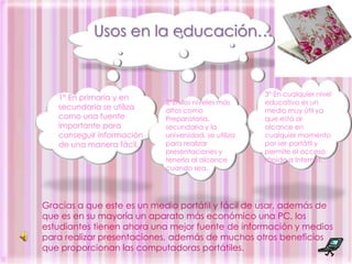 Usos en la educación…3° En cualquier nivel educativo es un medio muy útil ya que está al alcance en cualquier momento por ser portátil y permite el acceso rápido a Internet.1° En primaria y en secundaria se utiliza como una fuente importante para conseguir información  de una manera fácil.2°En los niveles más altos como Preparatoria, secundaria y la universidad, se utiliza para realizar presentaciones y tenerla al alcance cuando sea.Gracias a que este es un medio portátil y fácil de usar, además de que es en su mayoría un aparato más económico una PC, los estudiantes tienen ahora una mejor fuente de información y medios para realizar presentaciones, además de muchos otros beneficios que proporcionan las computadoras portátiles.