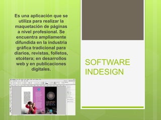 SOFTWARE
INDESIGN
Es una aplicación que se
utiliza para realizar la
maquetación de páginas
a nivel profesional. Se
encuentra ampliamente
difundida en la industria
gráfica tradicional para
diarios, revistas, folletos,
etcétera; en desarrollos
web y en publicaciones
digitales.
 