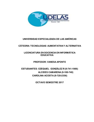 UNIVERSIDAD ESPECIALIZADA DE LAS AMÉRICAS
CÁTEDRA: TECNOLOGIAS AUMENTATIVAY ALTERNATIVA
LICENCIATURA EN DOCENCIA EN INFORMÁTICA
EDUCATIVA
PROFESOR: VANESA APONTE
ESTUDIANTES: EZEQUIEL GONZÁLEZ R (9-741-1986)
ALCIDES CAMARENA (9-188-740)
CAROLINA ACOSTA (9-728-2356)
OCTAVO SEMESTRE 2017
 