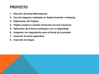 PROYECTO
1. Elección del tema Reforestación
2. Uso de imágenes realizadas en Adobe Ilustrator e Indesing
3. Elaboración del Tríptico
4. Pagina creada en sentido horizontal con tres columnas
5. Aplicación de la forma rectángulo con un degradado
6. Imágenes con degradación para el fondo de la portada
7. Inserción de texto explicativo
8. Inserción de slogan
 