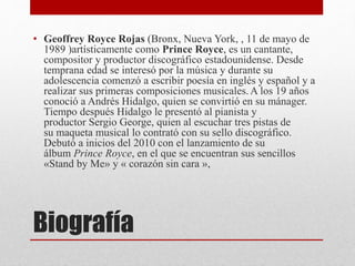 Biografía
• Geoffrey Royce Rojas (Bronx, Nueva York, , 11 de mayo de
1989 )artísticamente como Prince Royce, es un cantante,
compositor y productor discográfico estadounidense. Desde
temprana edad se interesó por la música y durante su
adolescencia comenzó a escribir poesía en inglés y español y a
realizar sus primeras composiciones musicales.A los 19 años
conoció a Andrés Hidalgo, quien se convirtió en su mánager.
Tiempo después Hidalgo le presentó al pianista y
productor Sergio George, quien al escuchar tres pistas de
su maqueta musical lo contrató con su sello discográfico.
Debutó a inicios del 2010 con el lanzamiento de su
álbum Prince Royce, en el que se encuentran sus sencillos
«Stand by Me» y « corazón sin cara »,