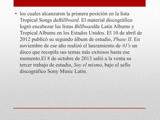 • los cuales alcanzaron la primera posición en la lista
Tropical Songs deBillboard. El material discográfico
logró encabezar las listas Billboardde Latin Albums y
Tropical Albums en los Estados Unidos. El 10 de abril de
2012 publicó su segundo álbum de estudio, Phase II. En
noviembre de ese año realizó el lanzamiento de #1's un
disco que recopila sus temas más exitosos hasta ese
momento.El 8 de octubre de 2013 salió a la venta su
tercer trabajo de estudio, Soy el mismo, bajo el sello
discográfico Sony Music Latin.