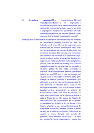 b) Un sistema operativo (SO o, frecuentemente, OS —del
inglés Operating System—) es un programa o
conjunto de programas de un sistema informático que
gestiona los recursos de hardware y provee servicios
a los programas de aplicación, ejecutándose en modo
privilegiado respecto de los restantes (aunque puede
que parte de él se ejecute en espacio de usuario).2
Nótese que es un error común muy extendido denominar al conjunto completo
de herramientas sistema operativo,3
es decir, la
inclusión en el mismo término de programas como
el explorador de ficheros, el navegador web y todo
tipo de herramientas que permiten la interacción con
el sistema operativo. Otro ejemplo para comprender
esta diferencia se encuentra en la plataforma Amiga,
donde el entorno gráfico de usuario se distribuía por
separado, de modo que, también podía reemplazarse
por otro, como era el caso de directory Opus o incluso
manejarlo arrancando con una línea de comandos y
elsistema gráfico. De este modo, comenzaba a
funcionar con el propio sistema operativo que llevaba
incluido en una ROM, por lo que era cuestión del
usuario decidir si necesitaba un entorno gráfico para
manejar el sistema operativo o simplemente otra
aplicación. Uno de los más prominentes ejemplos de
esta diferencia, es el núcleo Linux, usado en las
llamadasdistribuciones Linux, ya que al estar también
basadas en Unix, proporcionan un sistema de
funcionamiento similar. Este error de precisión, se
debe a la modernización de la informática llevada a
cabo a finales de los 80, cuando la filosofía de
estructura básica de funcionamiento de los grandes
computadores4
se rediseñó a fin de llevarla a los
hogares y facilitar su uso, cambiando el concepto de
computador multiusuario, (muchos usuarios al mismo
tiempo) por un sistema monousuario (únicamente un
usuario al mismo tiempo) más sencillo de
gestionar.5
Véase AmigaOS, beOS o Mac OS como
los pioneros6
de dicha modernización, cuando los
 