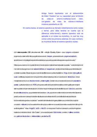 Amiga fueron bautizados con el sobrenombre
de Video Toasters7
por su capacidad para la Edición
de vídeo en entorno multitarea round robin,
con gestión de miles de colores e interfaces
intuitivos paradiseño en 3D.
En ciertos textos, el sistema operativo es llamado indistintamente como núcleo
o kernel, pero debe tenerse en cuenta que la
diferencia entre kernel y sistema operativo solo es
aplicable si el núcleo es monolítico, lo cual fue muy
común entre los primeros sistemas. En caso contrario,
es incorrecto llamar al sistema operativo núcleo.
c)Un sistemaoperativo (SO o,frecuentemente, OS —delinglés Operating System—)esun programa oconjuntode
programasdeunsistemainformáticoquegestionalosrecursosde hardware yproveeserviciosalos programasdeaplicación,
ejecutándoseenmodoprivilegiadorespectodelosrestantes(aunquepuedequepartedeélseejecuteenespaciodeusuario).2
Nótesequeesunerrorcomúnmuyextendidodenominaralconjuntocompletodeherramientassistemaoperativo,3
esdecir,lainclusiónenel
mismotérminodeprogramascomoel exploradordeficheros,el navegadorweb ytodotipodeherramientasquepermitenlainteracción
conelsistemaoperativo.Otroejemploparacomprenderestadiferenciaseencuentraenlaplataforma Amiga,dondeel entornográficode
usuario sedistribuíaporseparado,demodoque,tambiénpodíareemplazarseporotro,comoeraelcasode directoryOpus oincluso
manejarloarrancandoconuna líneadecomandos yelsistemagráfico.Deestemodo,comenzabaafuncionarconel propiosistema
operativo quellevabaincluidoenuna ROM,porloqueeracuestióndelusuariodecidirsinecesitabaunentornográficoparamanejarel
sistemaoperativoosimplementeotraaplicación.Unodelosmásprominentesejemplosdeestadiferencia,esel núcleoLinux,usadoenlas
llamadasdistribucionesLinux,yaquealestartambiénbasadasen Unix,proporcionanunsistemadefuncionamientosimilar.Esteerrorde
precisión,sedebealamodernizacióndelainformáticallevadaacaboafinalesdelos80,cuandolafilosofíadeestructurabásicade
funcionamientodelosgrandescomputadores4
serediseñóafindellevarlaaloshogaresyfacilitarsuuso,cambiandoelconceptode
computador multiusuario,(muchosusuariosalmismotiempo)porunsistemamonousuario(únicamenteunusuarioalmismotiempo)más
sencillodegestionar.5
Véase AmigaOS, beOS o MacOS comolospioneros6
dedichamodernización,cuandolosAmigafueron
bautizadosconelsobrenombrede VideoToasters7
porsucapacidadparala Edicióndevídeo enentorno multitarea roundrobin,
con gestióndemilesdecolores e interfacesintuitivos paradiseñoen3D.
 