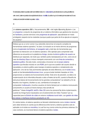 Enciertostextos,elsistemaoperativoesllamadoindistintamentecomo núcleookernel,perodebetenerseencuentaqueladiferencia
entre kernel ysistemaoperativosoloesaplicablesielnúcleoes monolítico,locualfuemuycomúnentrelosprimerossistemas.Encaso
contrario,esincorrectollamaralsistemaoperativo núcleo.
d)
Un sistema operativo (SO o, frecuentemente, OS —del inglés Operating System—) es
un programa o conjunto de programas de un sistema informático que gestiona los recursos
de hardware y provee servicios a los programas de aplicación, ejecutándose en modo
privilegiado respecto de los restantes (aunque puede que parte de él se ejecute en espacio
de usuario).2
Nótese que es un error común muy extendido denominar al conjunto completo de
herramientas sistema operativo,3
es decir, la inclusión en el mismo término de programas
como el explorador de ficheros, el navegador web y todo tipo de herramientas que
permiten la interacción con el sistema operativo. Otro ejemplo para comprender esta
diferencia se encuentra en la plataforma Amiga, donde el entorno gráfico de usuario se
distribuía por separado, de modo que, también podía reemplazarse por otro, como era el
caso de directory Opus o incluso manejarlo arrancando con una línea de comandos y
elsistema gráfico. De este modo, comenzaba a funcionar con el propio sistema
operativo que llevaba incluido en una ROM, por lo que era cuestión del usuario decidir si
necesitaba un entorno gráfico para manejar el sistema operativo o simplemente otra
aplicación. Uno de los más prominentes ejemplos de esta diferencia, es el núcleo Linux,
usado en las llamadasdistribuciones Linux, ya que al estar también basadas en Unix,
proporcionan un sistema de funcionamiento similar. Este error de precisión, se debe a la
modernización de la informática llevada a cabo a finales de los 80, cuando la filosofía de
estructura básica de funcionamiento de los grandes computadores4
se rediseñó a fin de
llevarla a los hogares y facilitar su uso, cambiando el concepto de
computador multiusuario, (muchos usuarios al mismo tiempo) por un sistema monousuario
(únicamente un usuario al mismo tiempo) más sencillo de
gestionar.5
Véase AmigaOS, beOS o Mac OS como los pioneros6
de dicha modernización,
cuando los Amiga fueron bautizados con el sobrenombre de Video Toasters7
por su
capacidad para la Edición de vídeo en entorno multitarea round robin, con gestión de miles
de colores e interfaces intuitivos paradiseño en 3D.
En ciertos textos, el sistema operativo es llamado indistintamente como núcleo o kernel,
pero debe tenerse en cuenta que la diferencia entre kernel y sistema operativo solo es
aplicable si el núcleo es monolítico, lo cual fue muy común entre los primeros sistemas. En
caso contrario, es incorrecto llamar al sistema operativo núcleo.
 