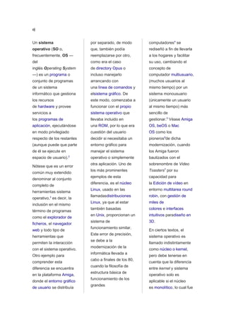 e)
Un sistema
operativo (SO o,
frecuentemente, OS —
del
inglés Operating System
—) es un programa o
conjunto de programas
de un sistema
informático que gestiona
los recursos
de hardware y provee
servicios a
los programas de
aplicación, ejecutándose
en modo privilegiado
respecto de los restantes
(aunque puede que parte
de él se ejecute en
espacio de usuario).2
Nótese que es un error
común muy extendido
denominar al conjunto
completo de
herramientas sistema
operativo,3
es decir, la
inclusión en el mismo
término de programas
como el explorador de
ficheros, el navegador
web y todo tipo de
herramientas que
permiten la interacción
con el sistema operativo.
Otro ejemplo para
comprender esta
diferencia se encuentra
en la plataforma Amiga,
donde el entorno gráfico
de usuario se distribuía
por separado, de modo
que, también podía
reemplazarse por otro,
como era el caso
de directory Opus o
incluso manejarlo
arrancando con
una línea de comandos y
elsistema gráfico. De
este modo, comenzaba a
funcionar con el propio
sistema operativo que
llevaba incluido en
una ROM, por lo que era
cuestión del usuario
decidir si necesitaba un
entorno gráfico para
manejar el sistema
operativo o simplemente
otra aplicación. Uno de
los más prominentes
ejemplos de esta
diferencia, es el núcleo
Linux, usado en las
llamadasdistribuciones
Linux, ya que al estar
también basadas
en Unix, proporcionan un
sistema de
funcionamiento similar.
Este error de precisión,
se debe a la
modernización de la
informática llevada a
cabo a finales de los 80,
cuando la filosofía de
estructura básica de
funcionamiento de los
grandes
computadores4
se
rediseñó a fin de llevarla
a los hogares y facilitar
su uso, cambiando el
concepto de
computador multiusuario,
(muchos usuarios al
mismo tiempo) por un
sistema monousuario
(únicamente un usuario
al mismo tiempo) más
sencillo de
gestionar.5
Véase Amiga
OS, beOS o Mac
OS como los
pioneros6
de dicha
modernización, cuando
los Amiga fueron
bautizados con el
sobrenombre de Video
Toasters7
por su
capacidad para
la Edición de vídeo en
entorno multitarea round
robin, con gestión de
miles de
colores e interfaces
intuitivos paradiseño en
3D.
En ciertos textos, el
sistema operativo es
llamado indistintamente
como núcleo o kernel,
pero debe tenerse en
cuenta que la diferencia
entre kernel y sistema
operativo solo es
aplicable si el núcleo
es monolítico, lo cual fue
 