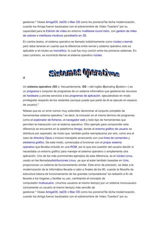 gestionar.5
Véase AmigaOS, beOS o Mac OS como los pioneros6
de dicha modernización,
cuando los Amiga fueron bautizados con el sobrenombre de Video Toasters7
por su
capacidad para la Edición de vídeo en entorno multitarea round robin, con gestión de miles
de colores e interfaces intuitivos paradiseño en 3D.
En ciertos textos, el sistema operativo es llamado indistintamente como núcleo o kernel,
pero debe tenerse en cuenta que la diferencia entre kernel y sistema operativo solo es
aplicable si el núcleo es monolítico, lo cual fue muy común entre los primeros sistemas. En
caso contrario, es incorrecto llamar al sistema operativo núcleo.
g)
Un sistema operativo (SO o, frecuentemente, OS —del inglés Operating System—) es
un programa o conjunto de programas de un sistema informático que gestiona los recursos
de hardware y provee servicios a los programas de aplicación, ejecutándose en modo
privilegiado respecto de los restantes (aunque puede que parte de él se ejecute en espacio
de usuario).2
Nótese que es un error común muy extendido denominar al conjunto completo de
herramientas sistema operativo,3
es decir, la inclusión en el mismo término de programas
como el explorador de ficheros, el navegador web y todo tipo de herramientas que
permiten la interacción con el sistema operativo. Otro ejemplo para comprender esta
diferencia se encuentra en la plataforma Amiga, donde el entorno gráfico de usuario se
distribuía por separado, de modo que, también podía reemplazarse por otro, como era el
caso de directory Opus o incluso manejarlo arrancando con una línea de comandos y
elsistema gráfico. De este modo, comenzaba a funcionar con el propio sistema
operativo que llevaba incluido en una ROM, por lo que era cuestión del usuario decidir si
necesitaba un entorno gráfico para manejar el sistema operativo o simplemente otra
aplicación. Uno de los más prominentes ejemplos de esta diferencia, es el núcleo Linux,
usado en las llamadasdistribuciones Linux, ya que al estar también basadas en Unix,
proporcionan un sistema de funcionamiento similar. Este error de precisión, se debe a la
modernización de la informática llevada a cabo a finales de los 80, cuando la filosofía de
estructura básica de funcionamiento de los grandes computadores4
se rediseñó a fin de
llevarla a los hogares y facilitar su uso, cambiando el concepto de
computador multiusuario, (muchos usuarios al mismo tiempo) por un sistema monousuario
(únicamente un usuario al mismo tiempo) más sencillo de
gestionar.5
Véase AmigaOS, beOS o Mac OS como los pioneros6
de dicha modernización,
cuando los Amiga fueron bautizados con el sobrenombre de Video Toasters7
por su
 