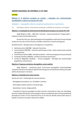 EXAME NACIONAL DE HISTÓRIA A 12º ANO
10ºANO
Módulo 3: A abertura europeia ao mundo – mutações nos conhecimentos,
sensibilidade e valores nos séculos XV e XVI
Unidade 1 – A geografia cultural europeia de quatrocentos e quinhentos
1.1. Principais centros culturais de produção e difusão de sínteses e inovações
Objetivo 1. A ampliação do conhecimento do Mundo pelos Europeus nos séculos XV e XVI
Idade Moderna: 1450 - 1789 (Rev. Francesa) – desanuviamento da “trilogia negra” –
propícios à época dos Descobrimentos.
SéculosXV e XVI:paz, apoioda Burguesia háexpediçõese auxíliodosinventostécnicos
(mapa com rosa-dos-ventos, bússola, astrolábio, balestilha e caravela portuguesa).
Descobrimentos - Destaque para os Portugueses e os Espanhóis:
 Bartolomeu Dias (1487/88) – Cabo das Tormentas;
 Vasco da Gama (1497/99) – Caminhomarítimopara a Índia– Rotas marítimasde comércio
das especiarias;
 PedroÁlvaresCabral (1500) – DescobertadBrasil – Colóniasportuguesasmaispromissoras;
 Cristóvão Colombo (1492/93) – Antilhas (continente americano);
 Fernão de Magalhães (1519/22) – Circum-navegação – Alteração dos conhecimentos
geográficos e astronómicos.
Objetivo 2. Progresso económico, demográfico, social e político
Idade Moderna - Dinamismo geral: Crescimento demográfico, Desenvolvimento
económico(comérciomundial),Criaçãode elitesburguesase aristocráticase Reforçodo poder
político de príncipes e monarcas.
Objetivo 3. Importância de certos inventos
Séculos XV e XVI - Proliferação de inventos técnicos
- Navegação transoceânica: p.e. astrolábio e caravela;
- Dominação europeia: pólvora e armas de fogo;
- Quotidianos: óculos, relógio portátil.
- Invenção da imprensa: passagem da cópia manual à impressão em tipos, por Gutenberg,
permitiuarápidadifusãodosescritosgregose latinose tambémdasobrasrevolucionadorasda
perceção do mundo. O livro impresso tornou-se no meio de difusão cultural (fácil acesso e
barato). O primeiro exemplar impresso foi a Bíblia.
 