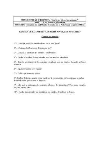 TÍTULO UNIDAD DIDÁCTICA: “Los Seres Vivos, los Animales” 
NIVEL: 5º de Primaria (3er ciclo) 
MATERIA: Conocimiento del Medio. (Ciencias de la Naturaleza según LOMCE) 
EXAMEN DE LA UNIDAD: “LOS SERES VIVOS, LOS ANIMALES” 
Examen sin adaptar 
1º.- ¿Para qué sirven las clasificaciones en la vida diaria? 
2º.- ¿Cuántas clasificaciones de animales hay? 
3º.- ¿En qué se clasifican los animales vertebrados? 
4º.- Escribe el nombre de tres animales con sus nombres científicos. 
5º.- Escribe un derecho de los animales y explícalo con tus palabras haciendo un breve 
resumen. 
6º.- ¿Qué entendemos por especie? 
7º.- Define qué son seres inertes. 
8º.-Explica de forma general cómo puede ser la reproducción de los animales y cuál es 
la clasificación que se hace al respecto. 
9º.- ¿En qué se diferencian los animales salvajes y los domésticos? Pon varios ejemplos 
de cada uno de ellos. 
10º.- Escribe tres ejemplos de mamíferos, de reptiles, de anfibios y de aves. 
 