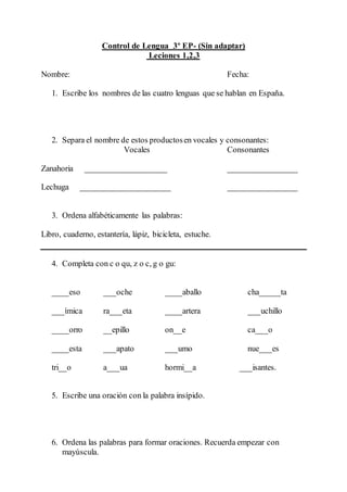 Control de Lengua 3º EP- (Sin adaptar) 
Leciones 1,2,3 
Nombre: Fecha: 
1. Escribe los nombres de las cuatro lenguas que se hablan en España. 
2. Separa el nombre de estos productos en vocales y consonantes: 
Vocales Consonantes 
Zanahoria ____________________ _________________ 
Lechuga ______________________ _________________ 
3. Ordena alfabéticamente las palabras: 
Libro, cuaderno, estantería, lápiz, bicicleta, estuche. 
4. Completa con c o qu, z o c, g o gu: 
____eso ___oche ____aballo cha_____ta 
___ímica ra___eta ____artera ___uchillo 
____orro __epillo on__e ca___o 
____esta ___apato ___umo nue___es 
tri__o a___ua hormi__a ___isantes. 
5. Escribe una oración con la palabra insípido. 
6. Ordena las palabras para formar oraciones. Recuerda empezar con 
mayúscula. 
 