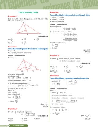 12
Preguntas de
exámenes de admis
2.° de Secundaria
Trigonometría
Pregunta 37
En la figura, CB = 4 cm, M es punto medio de AB, CM = MB y
AB = 2 6 cm. Halla cosa.
A
C
B
M
α
	 UNMSM 2010-II
A)
3
2 	B)
3
3 	C)
2
3
D)
3
2 2 	E)
2
2
Resolución:
Tema: Razones trigonométricas de un ángulo agudo
Propiedad:
Si x + y = 90°, entonces, cosx = seny.
Análisis y procedimiento
Piden cosa.
θ
θ
A
C
L
2
2
2θ
B
M
2
66
α
M es punto medio de AB
& AM = MB = 6
CM = MB & m+MCB = m+CBM = q
Se traza la altura ML: & CL = LB = 2
 MLB (teorema de Pitágoras):
2ML ML6 2
2 2 2
&+ = =_ _i i
Se observa que: a + 2q = 90°
Entonces:
cosa = sen2q
cosa = 2senqcosq
cosa = 2
6
2
6
2
f dp n
` cosa =
3
2 2
Rpta.
3
2 2
Clave D
Pregunta 38
Si 0 < q < ,
4
π simplifica la expresión:
1 2 2
1 2 2
cos
cosE
sen
sen
θ θ
θ θ=
+ +
- +
UNMSM 2011-II
A) cotq	 B) senq 	 C) tanq	
D) cosq	 E) tan2q
Resolución:
Tema: Identidades trigonométricas del ángulo doble
• 2sen2
q = 1 - cos2q
• 2cos2
q = 1 + cos2q
• sen2q = 2senqcosq
Análisis y procedimiento
Piden simplificar:
			
1 2 2
1 2 2
cos
cosE
sen
sen
θ θ
θ θ=
+ +
- +
Por identidades del ángulo doble:
			
2 2
2 2
cos cos
cosE
sen
sen sen
2
2
θ θ θ
θ θ θ=
+
+
			
2cos cos
cos
E
sen
sen sen2
θ θ θ
θ θ θ
=
+
+
_
_
i
i
Simplificando tenemos:
	
cos
E sen
θ
θ=
` E = tanq
Rpta. tanq
Clave C
Pregunta 39
Si cosa = ,
n
m donde |m| ! |n|, halla el valor de:
K = (cota + csca)(tana - sena)
	 UNMSM 2012-II
A)
m
n 12
2
- 	B) 1
n
m
2
2
- 	C)
mn
m 12
-
D)
mn
m n2 2
- 	E)
mn
n m2 2
-
Resolución:
Tema: Identidades trigonométricas fundamentales
• tanqcotq = 1		 • secq =
cos
1
θ
• tanq =
cos
sen
θ
θ 		 • senqcscq = 1
Análisis y procedimiento
Dato:
	cosa =
n
m ; |m| ! |n|
	K = (cota + csca)(tana - sena)
	K = cotatana - cotasena + cscatana - cscasena
	K = 1 cos
cossen
sen
sen
sen1 1
α
α α
α α
α- + -b bl l
	K = -cosa + seca
Reemplazamos el dato:
	K =
n
m
m
n
m
n
n
m- + = -
`	K =
mn
n m2 2
-
Rpta.
mn
n m2 2
-
Clave E
 