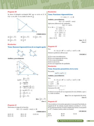 13
Preguntas de
exámenes de admi
Preguntas de exámenes de admisión
Pregunta 40
Se tiene el triángulo rectángulo BAC que es recto en A. Si
CQ = a cm, AB = b cm; halla el valor de
b
a .
A B
C
Q
45°
30°
	 UNMSM 2013-I
A)
3
1 3 3-_ i	B)
3
1 3 3+_ i	C)
3
1 6 3-_ i
D)
3
1 6 3+_ i	E)
3
1 3
Resolución:
Tema: Razones trigonométricas de un ángulo agudo
n
60°
30°
2n
n 3
n
45°
45°
n
n 2
Análisis y procedimiento
A B
C
Q
45°
30°
30°
a
a/2
a 3/2
a 3/2
b
		 tan30° =
b
a
2
1 3+_ i
			
b
a = ºtan
3 1
2 30
+
b
a = º
1
tan
3 1
2 30
3
3 1
+ -
-
f p
			
b
a = 30ºtan 3 1-_ i
			
b
a =
3
3 3 1-_ i
			
b
a =
3
1 3 3-_ i
Rpta.
3
1 3 3-_ i
Clave A
Pregunta 41
Determina el rango de la función:
f(x) = (2 + senx)(2 - senx), x ! R
UNMSM 2014-I
A) [2; 4]	 B) [1; 3]	 C) [3; 4]
D) [1; 9]	 E) [1; 4]
Resolución:
Tema: Funciones trigonométricas
-1 # senx # 1 ; x ! R
Análisis y procedimiento
f(x) = (2 + senx)(2 - senx)
Aplicamos diferencia de cuadrados:
f(x) = 4 - sen2
x
Si x ! R & -1 # senx # 1
		0 # sen2
x # 1
		0 $ -sen2
x $ -1
		  4 $ 4 - sen2
x $ 3
	 4 $ f(x)    $ 3
	 3 #  f(x)   # 4
` f(x) ! [3; 4]
Rpta. [3; 4]
Clave C
Pregunta 42
Sea:
A = {(x; y) ! R2
/ x = cos2
t; y = sen2
t; t ! R}
Entonces podemos afirmar que:
UNI 2011-I
A) A es una circunferencia.
B) A es un segmento de recta.
C) A es una semielipse.
D) A es una recta.
E) A es un segmento de parábola.
Resolución:
Tema: Ecuación paramétrica de la recta
Recuerda:
	 cossen 12 2
θ θ+ =
Análisis y procedimiento
Sea:
A = {(x; y) ! R2
/ x = cos2
t; y = sen2
t; t ! R}
x = cos2
t	 … (I)
y = sen2
t	 … (II)
Donde 0 # x # 1 / 0 # y # 1
Sumamos (I) y (II):
		x + y = 1
Se tiene la ecuación de un segmento de recta debido a que x
e y están acotados.
Rpta. A es un segmento de recta.
Clave B
Pregunta 43
Una escalera se encuentra apoyada en una pared haciendo un
ángulo de 45°. Se resbala, la parte inferior se desliza 8 5 m2-
de su posición inicial y el nuevo ángulo que forma con la pared
es 53°. ¿Cuántos metros mide la escalera?
UNI 2012-II
A) 8	 B) 10	 C) 12
D) 14	 E) 16
 