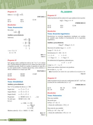 4
Preguntas de
exámenes de admis
2.° de Secundaria
Pregunta 11
Halla m + n, si ,m n
11
0 6=
!
.
UNFV 2012 - I
A) 8	 B) 9	 C) 10	
D) 12	 E) 11
Resolución:
Tema: Numeración
Recordar:
		 0,ab ab
99
=
!
Análisis y procedimiento
Sabemos:
0, n6
!
= n
99
6
& m
11
= n
99
6
9 . m = 6n
				 . .
				 7 3
&	m = 7; n = 3
	m + n = 10
Rpta. 10
Clave C
Pregunta 12
Syd agrupa cierta cantidad de discos de 7 en 7 y le sobran
dos. Cuando Robert los apila de 8 en 8, sobran tres discos para
completar una pila. David, en cambio, lo guarda en cajas de a
6 y uno queda suelto. ¿Cuántos discos hay, como máximo, si
dicha cantidad no es mayor que 700?
PUCP 2014 - I
A) 597	 B) 635	 C) 667	
D) 541	 E) 620
Resolución:
Tema: Divisibilidad
Análisis y procedimiento
Sea “x” la cantidad de discos: x # 700
Según Syd:	 x = °7 + 2 = °7 - 5
Según Robert:	 x = °8 + 3 = °8 - 5
Según David:	 x = °6 + 1 = °6 - 5
Propiedad:	x = MCM(7; 8; 6) - 5	 … (a)
Se sabe que:	 MCM(7; 8; 6) = 168
En (a):
x = 168K - 5 # 700
		 k #
168
700 5+
	 k # 4,196
Máximo valor (k = 4): x = 168(4) - 5 = 667
Rpta. 667
Clave C
Álgebra
Pregunta 13
Halla el producto de los valores de x que satisfacen la ecuación:
log logx x5 6 02
2
2- + =
UNMSM 2010 - II
A) 12	 B) 6	 C) 30	
D) 32	 E) 5
Resolución:
Tema: Ecuación logarítmica
Resolvemos la ecuación logarítmica mediante un cambio
de variable para facilitar la factorización de la expresión
logarítmica.
Análisis y procedimiento
(log2x)2
- 5(log2x) + 6 = 0
Hacemos el cambio: log2x = t ; x > 0
Luego: t2
- 5t + 6 = 0
Factorizamos: (t - 2)(t - 3) = 0
&	t - 2 = 0	 0 t - 3 = 0
&	t = log2x = 2	 0 t = log2x = 3
Por definición de logaritmos obtendremos:
x = 22
0 x = 23
Luego: x1 = 4 0 x2 = 8
Nótese que ambas soluciones son positivas.
Por lo tanto: x1 . x2 = 32
Rpta. El producto de valores de x que satisfacen la ecuación es 32.
Clave D
Pregunta 14
Halla el producto de la suma de coeficientes de (2x2
- 3y)5
con
la suma de los coeficientes de (x + y)4
.
UNMSM 2011- II
A) 15	 B) -16	 C) 30	
D) -18	 E) 20
Resolución:
Tema: Polinomios
Para una variable:
Recuerda que:
Si P(x) = x2
+ 2x + 5
& Suma de coeficientes = P(1) = 8
Para más de una variable:
Si P(x; y) = 3x2
+ 5xy + 6y2
& Suma de coeficientes = P(1; 1) = 14
 
