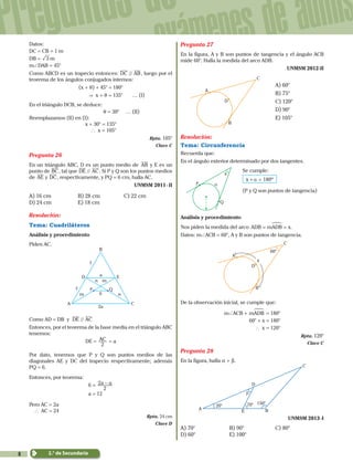 8
Preguntas de
exámenes de admis
2.° de Secundaria
Datos:
DC = CB = 1 m
DB = m3
m+DAB = 45°
Como ABCD es un trapecio entonces: //DC AB, luego por el
teorema de los ángulos conjugados internos:
(x + q) + 45° = 180°
  & x + q = 135°	 … (I)
En el triángulo DCB, se deduce:
			 q = 30° … (II)
Reemplazamos (II) en (I):
x + 30° = 135°
 ` x = 105°
Rpta. 105°
Clave C
Pregunta 26
En un triángulo ABC, D es un punto medio de AB y E es un
punto de BC, tal que //DE AC. Si P y Q son los puntos medios
de AE y DC, respectivamente, y PQ = 6 cm, halla AC.
UNMSM 2011 - II
A) 16 cm	 B) 28 cm	 C) 22 cm
D) 24 cm	 E) 18 cm
Resolución:
Tema: Cuadriláteros
Análisis y procedimiento
Piden AC.
A
D
B
C
QP
a
,
,
2a
6 n
n
m
m
E
Como AD = DB y //DE AC
Entonces, por el teorema de la base media en el triángulo ABC
tenemos:
DE = AC
2
= a
Por dato, tenemos que P y Q son puntos medios de las
diagonales AE y DC del trapecio respectivamente; además
PQ = 6.
Entonces, por teorema:
6 = a a
2
2 -
			 a = 12
Pero AC = 2a
	` AC = 24
Rpta. 24 cm
Clave D
Pregunta 27
En la figura, A y B son puntos de tangencia y el ángulo ACB
mide 60°. Halla la medida del arco ADB.
UNMSM 2012-II
A
D
B
C
	 A) 60°
		 B) 75°
		 C) 120°
		 D) 90°
		 E) 105°
Resolución:
Tema: Circunferencia
Recuerda que:
En el ángulo exterior determinado por dos tangentes.
	
Q
P
x
α
	 Se cumple:
				 180ºx α+ =
				 (P y Q son puntos de tangencia)
Análisis y procedimiento
Nos piden la medida del arco .ADB mADB x= =
!
Datos: m+ACB = 60°, A y B son puntos de tangencia.
x
A
D
60°
B
C
De la observación inicial, se cumple que:
m+ACB + mADB
!
= 180°
60° + x = 180°
` x = 120°
Rpta. 120°
Clave C
Pregunta 28
En la figura, halla a + b.
β
A
D
B
150°
20° 70°
C
E
UNMSM 2013 -I
A) 70°	 B) 90°	 C) 80°	
D) 60°	 E) 100°
 