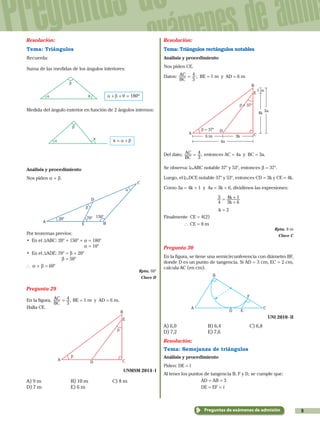 9
Preguntas de
exámenes de admi
Preguntas de exámenes de admisión
Resolución:
Tema: Triángulos
Recuerda:
Suma de las medidas de los ángulos interiores:
β
θα 180ºα β θ+ + =
Medida del ángulo exterior en función de 2 ángulos internos:
x
β
α x α β= +
Análisis y procedimiento
Nos piden a + b.
β
α
A
D
B
150°
20° 70°
C
E
Por teoremas previos:
•	 En el TABC: 20° + 150° + a = 180°
				 a = 10°
•	 En el TADE: 70° = b + 20°
		 b = 50°
` a + b = 60°
Rpta. 60°
Clave D
Pregunta 29
En la figura, ,
BC
AC
3
4= BE = 1 m y AD = 6 m.
Halla CE.
D
A
B
E
β
β
C
UNMSM 2014 - I
A) 9 m	 B) 10 m	 C) 8 m
D) 7 m	 E) 6 m
Resolución:
Tema: Triángulos rectángulos notables
Análisis y procedimiento
Nos piden CE.
Datos:
BC
AC
3
4= ; BE = 1 m y AD = 6 m
D
A
B
E
3a
4a
4k
3k6 m
1 m
β = 37°
C
β = 37°
Del dato, ,
BC
AC
3
4= entonces AC = 4a y BC = 3a.
Se observa: ABC notable 37° y 53°, entonces b = 37°.
Luego, el DCE notable 37° y 53°, entonces CD = 3k y CE = 4k.
Como 3a = 4k + 1 y 4a = 3k + 6, dividimos las expresiones:
k
k
4
3
3 6
4 1=
+
+
			 k = 2
Finalmente CE = 4(2)
		 ` CE = 8 m
Rpta. 8 m
Clave C
Pregunta 30
En la figura, se tiene una semicircunferencia con diámetro BF,
donde D es un punto de tangencia. Si AD = 3 cm, EC = 2 cm,
calcula AC (en cm).
A
D
B
C
E
F
UNI 2010 - II
A) 6,0	 B) 6,4	 C) 6,8	
D) 7,2	 E) 7,6
Resolución:
Tema: Semejanza de triángulos
Análisis y procedimiento
Piden: DE = ,
Al tener los puntos de tangencia B, F y D, se cumple que:
			 AD = AB = 3
			 DE = EF = ,
 
