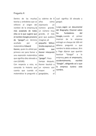 Pregunta 4:
Dentro de las muchas
teorías y anécdotas que se
refieren al origen del
nombre de la empresa, la
más aceptada de todas
ellas es la que sugiere que
el nombre Google proviene
de “googol”, un término
acuñado
por
el
matemático Edward
Kasner, quien lo utilizó por
primera vez para llamar a
una expresión matemática
que significa diez elevado a
cien (10100).
Con respecto a esto, es
conocida la historia que
cuenta que cuando el
matemático le preguntó a

su sobrino de 8
años
cómo
expresaría
un
número grande,
un número muy
grande, el más
gran que pudiera
imaginar, el
pequeño Milton
Sirotta expresó un
sonido
que
Kasner interpretó
cómo
"googol". Poco
tiempo después,
Kasner bautizó a
un número aún
mayor:
el
googolplex,
el

cual significa 10 elevado a
googol.
Luego, según un documental
del Biography Channel sobre
los
fundadores
del
Google, cuando el primer
inversor de la empresa
entregó un cheque de 100 mil
dólares preguntó a que
nombre lo debía endosar, Brin
y Page dijeron que querían
bautizar "Googol" a la
empresa, pero el empresario,
accidentalmente,
escribió
"Google", obligando así a que
la empresa tuviera este
nombre.

 