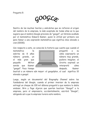 Pregunta 5:

Dentro de las muchas teorías y anécdotas que se refieren al origen
del nombre de la empresa, la más aceptada de todas ellas es la que
sugiere que el nombre Google proviene de “googol”, un término acuñado
por el matemático Edward Kasner, quien lo utilizó por primera vez
para llamar a una expresión matemática que significa diez elevado a
cien (10100).
Con respecto a esto, es conocida la historia que
matemático
le
sobrino de 8 años
número grande, un
el más gran que
pequeño
Milton
sonido que Kasner
"googol". Poco tiempo
bautizó a un número aún mayor: el googolplex,
elevado a googol.

cuenta que cuando el
preguntó
a
su
cómo expresaría un
número muy grande,
pudiera imaginar, el
Sirotta expresó un
interpretó
cómo
después,
Kasner
el cual significa 10

Luego, según un documental del Biography Channel sobre los
fundadores del Google, cuando el primer inversor de la empresa
entregó un cheque de 100 mil dólares preguntó a que nombre lo debía
endosar, Brin y Page dijeron que querían bautizar "Googol" a la
empresa, pero el empresario, accidentalmente, escribió "Google",
obligando así a que la empresa tuviera este nombre.

 