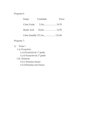 Pregunta 6:
Artigo

Cantidade

Prezo

Cinta Verde

2,5m ..................... 34,7€

Borde Azul

34,6m ..................... 2,67€

Cinta Amarilla 123,3m ................... 123,6€
Pregunta 7:
1)

Tema 1
1.a) Ecuacións
1.a.i) Ecuación de 1º grado
1.a.ii) Ecuación de 2º grado
1.b) Sistemas
1.b.i) Sistemas lineais
1.b.ii) Sistemas non lineais

 