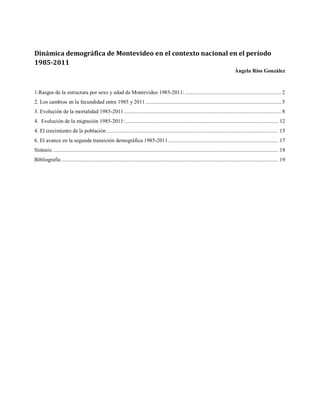 Dinámica demográfica de Montevideo en el contexto nacional en el período
1985-2011
Ángela Ríos González
1.Rasgos de la estructura por sexo y edad de Montevideo 1985-2011:.................................................................... 2
2. Los cambios en la fecundidad entre 1985 y 2011................................................................................................ 5
3. Evolución de la mortalidad 1985-2011............................................................................................................... 8
4. Evolución de la migración 1985-2011:............................................................................................................ 12
4. El crecimiento de la población ......................................................................................................................... 15
6. El avance en la segunda transición demográfica 1985-2011.............................................................................. 17
Síntesis:............................................................................................................................................................... 18
Bibliografía ......................................................................................................................................................... 19
 