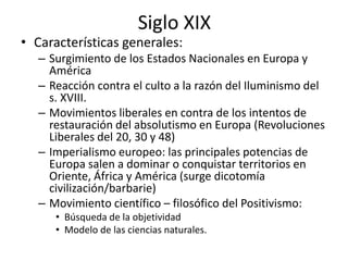Siglo XIXCaracterísticas generales: Surgimiento de los Estados Nacionales en Europa y AméricaReacción contra el culto a la razón del Iluminismo del s. XVIII. Movimientos liberales en contra de los intentos de restauración del absolutismo en Europa (Revoluciones Liberales del 20, 30 y 48)Imperialismo europeo: las principales potencias de Europa salen a dominar o conquistar territorios en Oriente, África y América (surge dicotomía civilización/barbarie) Movimiento científico – filosófico del Positivismo: Búsqueda de la objetividadModelo de las ciencias naturales. 
