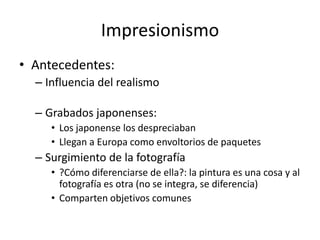 ImpresionismoAntecedentes:Influencia del realismoGrabados japonenses: Los japonense los despreciabanLlegan a Europa como envoltorios de paquetesSurgimiento de la fotografía ?Cómo diferenciarse de ella?: la pintura es una cosa y al fotografía es otra (no se integra, se diferencia)Comparten objetivos comunes 