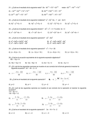 a+1                 a            a+2                      a+2            a+1          a-1
21.- ¿Cuál es el resultado de la siguiente resta? De 6x                                          + 7x + 3x                            restar –5x         – 4x           + 7x
             a+2         a+1         a           a-1                               a+2                   a+1              a      a-1
A) – 2x            +2x         + 7x + 7x                                  B) 8x             +10x                 + 7x – 7x
         a+2           a+1       a         a-1                                     a+2                   a+1              a      a-1
C) 2x          –2x           + 7x - 7x                                    D) 8x             –10x                 – 7x + 7x

                                                                                    3                2
22.- ¿Cuál es el resultado de la siguiente multiplicar? y – 2y +3y - 1 por 2y+3
         4         3                                       4   3                                         4            3                            4      3
A) 5y – y +7y –3                                  B) 6y – y +7y –3                       C) 2y – 7y +7y –3                                 D) 2y – y +7y –3

                                                                                    4            3
23.- ¿Cuál es el resultado de la siguiente división? 2x – x – 3 + 7x entre 2x + 3
     3             2                                   3       2                                         3            2                            3          2
A) x – 2x +3x –1                                  B) x + 2x –3x +1                       C) 2x + 2x –3x +1                                 D) 2x – 2x +3x –1

                                                                                            2             3
24.- ¿Cuál es el resultado de la siguiente operación? (a – 2b)
     6             4           2 2          3                                                        6            4             2 2        3
A) a + 6a b +12a b + 8b                                                                 B) a – 4a b +8a b – 8b
    6    4      2 2     3                                                                   6    4     2 2    3
C) a – 6a b +12a b – 8b                                                                 D) a + 4a b +8a b + 8b

                                                                                        2
25.- ¿Cuál es el resultado de la siguiente operación? x – 11x + 30

A) (x – 6) (x – 5 )                               B) (x – 3) (x + 10 )                   C) (x – 6) (x + 5 )                               D) (x + 3) (x – 10 )


26.-¿Cuál es la ecuación equivalente de la siguiente expresión algebraica?
  18x – 12y = 9

A) 18x + 12y = 9                         B) 12x - 18y = 9                 C) 8x + 7y = 3                                      D) 6x – 4y = 3

27.-¿En cuál de las siguientes opciones se muestra el uso correcto de la formula general al resolver la
                           2
    siguiente ecuación? 5x – 9x – 2 = 0

                   9         121                           9        121                              9          121                            9         121
A)   x                                     B)     x                            C)       x                                         D)   x
                       10                                      10                                             10                                   10

                                                                                                                              2x 2 6x 3y 6
 28.-¿Cuál es el resultado de la siguiente operación?                                           2x            6
                                                                                                                                     x

A) y= 2                                  B) y= 1                          C) y= –2                                                     D) y= –1

29.-¿En cuál de las siguientes opciones se muestra el uso correcto de la operación al resolver la siguiente
ecuación?
11x – 9y = 2
13x –15y = –2

               2 9y                      2 15 y                                             2 9y                              2 15 y
A)   x              ,x                                                    B)   x                 ,x
                11                        13                                                 11                                13

               2 9 y 2 15 y                                                                     2 9y                          2 15 y
C)   x              ,                                                     D)   x                     ,x
                11    13                                                                         11                            13

30.-¿Cuál es el resultado de la siguiente operación?                                3x – 14 < 7x - 2

A) x > 2                                 B) x > – 2                       C) x > – 3                                                   D) x > 3
 