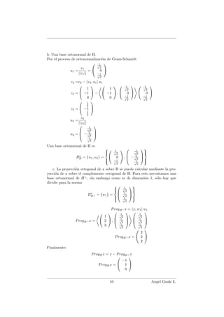 b. Una base ortonormal de H.
Por el proceso de ortonormalizaci´on de Gram-Schmidt:
u1 =
v1
||v1||
=


1√
2
0
−1√
2


z2 =v2 − v2, u1 u1
z2 =


1
−1
0

 −


1
−1
0

 ,


1√
2
0
−1√
2




1√
2
0
−1√
2


z2 =


1
2
−1
1
2


u2 =
z2
||z2||
u2 =



1√
6
− 2√
6
1√
6



Una base ortonormal de H es
B∗
H = {u1, u2} =





1√
2
0
−1√
2

 ,



1√
6
− 2√
6
1√
6






c. La proyecci´on ortogonal de x sobre H se puede calcular mediante la pro-
yecci´on de x sobre el complemento ortogonal de H. Para esto necesitamos una
base ortonormal de H⊥
, sin embargo como es de dimensi´on 1, s´olo hay que
dividir para la norma
B∗
H⊥ = {w1} =






1√
3
1√
3
1√
3






ProyH⊥ x = x, w1 w1
ProyH⊥ x =


1
3
2

 ,



1√
3
1√
3
1√
3






1√
3
1√
3
1√
3



ProyH⊥ x =


2
2
2


Finalmente:
ProyHx = x − ProyH⊥ x
ProyHx =


−1
1
0


10 Angel Guale L.
 
