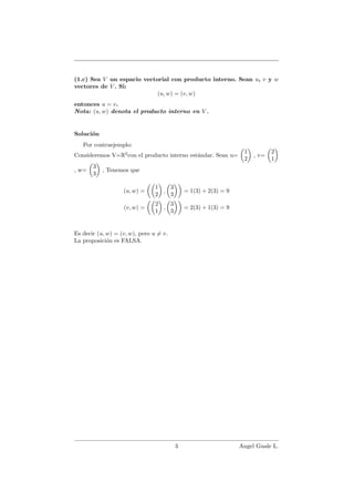(1.c) Sea V un espacio vectorial con producto interno. Sean u, v y w
vectores de V . Si:
(u, w) = (v, w)
entonces u = v.
Nota: (u, w) denota el producto interno en V .
Soluci´on
Por contraejemplo:
Consideremos V=R2
con el producto interno est´andar. Sean u=
1
2
, v=
2
1
, w=
3
3
, Tenemos que
(u, w) =
1
2
,
3
3
= 1(3) + 2(3) = 9
(v, w) =
2
1
,
3
3
= 2(3) + 1(3) = 9
Es decir (u, w) = (v, w), pero u = v.
La proposici´on es FALSA.
3 Angel Guale L.
 