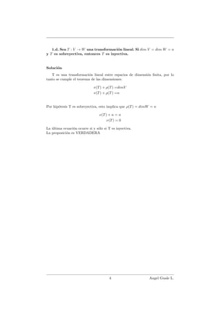 1.d. Sea T : V → W una transformaci´on lineal. Si dim V = dim W = n
y T es sobreyectiva, entonces T es inyectiva.
Soluci´on
T es una transformaci´on lineal entre espacios de dimensi´on ﬁnita, por lo
tanto se cumple el teorema de las dimensiones:
ν(T) + ρ(T) =dimV
ν(T) + ρ(T) =n
Por hip´otesis T es sobreyectiva, esto implica que ρ(T) = dimW = n
ν(T) + n = n
ν(T) = 0
La ´ultima ecuaci´on ocurre si y s´olo si T es inyectiva.
La proposici´on es VERDADERA
4 Angel Guale L.
 