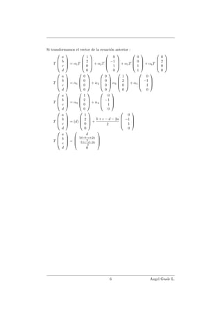 Si transformamos el vector de la ecuaci´on anterior :
T




a
b
c
d



 = α1T




1
2
0
0



 + α2T




0
−1
1
0



 + α3T




0
0
1
1



 + α4T




0
2
0
0




T




a
b
c
d



 = α1




0
0
0
0



 + α2




0
0
0
0



 α3




1
2
0
0



 + α4




0
−1
1
0




T




a
b
c
d



 = α3




1
2
0
0



 + α4




0
−1
1
0




T




a
b
c
d



 = (d)




1
2
0
0



 +
b + c − d − 2a
2




0
−1
1
0




T




a
b
c
d



 =




d
5d−b−c+2a
2
b+c−d−2a
2
0




6 Angel Guale L.
 
