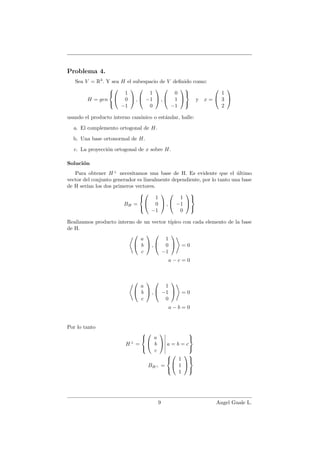 Problema 4.
Sea V = R3
. Y sea H el subespacio de V deﬁnido como:
H = gen





1
0
−1

 ,


1
−1
0

 ,


0
1
−1





y x =


1
3
2


usando el producto interno can´onico o est´andar, halle:
a. El complemento ortogonal de H.
b. Una base ortonormal de H.
c. La proyecci´on ortogonal de x sobre H.
Soluci´on
Para obtener H⊥
necesitamos una base de H. Es evidente que el ´ultimo
vector del conjunto generador es linealmente dependiente, por lo tanto una base
de H ser´ıan los dos primeros vectores.
BH =





1
0
−1

 ,


1
−1
0





Realizamos producto interno de un vector t´ıpico con cada elemento de la base
de H.


a
b
c

 ,


1
0
−1

 = 0
a − c = 0


a
b
c

 ,


1
−1
0

 = 0
a − b = 0
Por lo tanto
H⊥
=





a
b
c

 a = b = c



BH⊥ =





1
1
1





9 Angel Guale L.
 