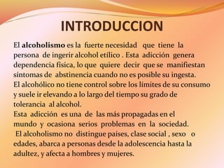 INTRODUCCION
El alcoholismo es la fuerte necesidad que tiene la
persona de ingerir alcohol etílico . Esta adicción genera
...