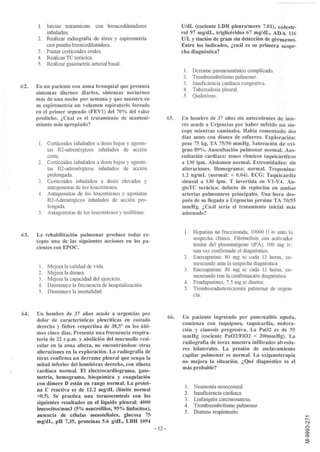 l.    Iniciar trataIIÚento con bronco dilatadores                     UldL (cociente LDH pleura/suero 7.01), coleste-
            inhalados.                                                      rol 97 mg/dL, triglicéridos 67 mg/dL, ADA 116
      2.    Realizar radiografía de tórax y espirometria                    UIL y tinción de gram sin detección de génnenes.
            con prueba broncodilatadora.                                    Entre los indicados, ¿cuál es su primera sospe-
      3.    Pautar corticoides orales.                                      cha diagnóstica?
      4.    Realizar TC torácica.
      5.    Realizar gasometria arterial basal.
                                                                             1.Derrame paraneumónico complicado.
                                                                            2. Tromboembolismo pulmonar.
                                                                            3. Insuficiencia cardiaca congestiva.
62.   En un paciente con asma bronquial que presenta
                                                                            4. Tuberculosis pleural.
      síntomas diurnos diarios, síntomas nocturnos
                                                                            5. Quilotórax.
      más de una noche por semana y que muestra en
      su espirometria un volumen espiratorio forzado
      en el primer segundo (FEV1) del 70% del valor
      predicho. ¿Cúal es el tratamiento de manteni-                   65.   Un hombre de 37 años sin antecedentes de inte-
      miento más apropiado?                                                 rés acude a Urgencias por haber sufrido un sín-
                                                                            cope mientras caminaba. Había comenzado dos
                                                                            días antes con disnea de esfuerzo. Exploración:
       l.   Corticoides inhalados a dosis bajas y agonis-                   peso 75 kg, TA 75/50 mmHg. Saturación de oxí-
            tas B2-adrenérgicos inhalados de acción                         geno 89%. Auscultación pulmonar normal. Aus-
            corta.                                                          cultación cardiaca: tonos ritmicos taquicárdicos
      2.    Corticoides inhalados a dosis bajas y agonis-                   a 130 lpm. Abdomen normal. Extremidades: sin
            tas B2-adrenérgicos inhalados de acción                         alteraciones. Hemograma: normal. Troponina:
            prolongada.                                                     1.2 ng/mL (normal: < 0.04). ECG: Taquicardia
       3.   Corticoides inhalados a dosis elevadas y                        sinusal a 130 lpm. T invertida en Vl-V4. An-
            antogonistas de los leucotrienos.                               gioTC torácica: defecto de repleción en ambas
       4.   Antagonistas de los leucotríenos y agonistas                    arterias pulmonares principales. Una hora des-
            B2-Adrenérgicos inhalados de acción pro-                        pués de su llegada a Urgencias persiste TA 70/55
            longada.                                                        mmHg. ¿Cuál sería el tratamiento inicial más
       5.   Antagonistas de los leucotrienos y teoftlinas.                  adecuado?


63.   La rehabilitación pulmonar produce todas ex-                           1.   Heparína no fraccionada, 10000 U iv ante la
      cepto una de las siguientes acciones en los pa-                             sospecha clínica. Fibrinolisis con activador
                                                                                  tisular del plasminógeno (tPA), 100 mg iv,
      cientes con EPOC.
                                                                                  una vez confirmado el diagnóstico.
                                                                             2.   Enoxaparina: 80 mg sc cada 12 horas, co-
                                                                                  menzando ante la sospecha diagnóstica
       l. Mejora la calidad de vida.
                                                                             3.   Enoxaparína: 80 mg sc cada 12 horas, co-
       2. Mejora la disnea.
                                                                                  menzando tras la confmnación diagnóstica
       3. Mejora la capacidad del ejercicio.
                                                                             4.   Fondaparínux, 7.5 mg sc diarios.
       4. Disminuye la frecuencia de hospitalización.
                                                                             5.   TromboendarterectoIIÚa pulmonar de urgen-
       5. Disminuye la mortalidad.
                                                                                  cia.


64.   Un hombre de 37 años acude a urgencias por
                                                                      66.   Un paciente ingresado por pancreatitis aguda,
      dolor de características pleuríticas en costado
                                                                            comienza con taquipnea, taquicardia, sudora-
      derecho y fiebre vespertina de 38,50 en los últi-
                                                                            ción y cianosis progresiva. La Pa02 es de 55
      mos cinco días. Presenta una frecuencia respira-
                                                                            mmHg (cociente Pa02/Fi02 < 200mmHg). La
      toria de 22 r.p.m. y abolición del murmullo vesi-
                                                                            radiografía de torax muestra inftltrados alveola-
      cular en la zona afecta, no encontrándose otras
                                                                            res bilaterales. La presión de enclavamiento
      alteraciones en la exploración. La radiografía de
                                                                            capilar pulmonar es normal. La oxigenoterapia
      tórax confirma un derrame pleural que ocupa la
                                                                            no mejora la situación. ¿Qué diagnóstico es el
      mitad inferior del hemitórax derecho, con silueta
                                                                            más probable?
      cardíaca normal. El electrocardiograma, gaso-
      metría, hemograma, bioquímica y coagulación
      con dímero D están en rango normal. La proteí-
                                                                             1. Neumonia nosocoIIÚal.
      na C reactiva es de 12.2 mg/dL (límite normal
                                                                             2. Insuficiencia cardiaca.
      <0.5). Se practica una toracocentesis con los
                                                                             3. Linfangitis carcinomatosa.
      siguientes resultados en el líquido pleural: 4000
                                                                             4. Tromboembolismo pulmonar.
      leucocitos/mm3 (5% neutróftlos, 95% linfocitos),
                                                                             5. Distress respiratorio.
      ausencia de células mesoteliales, glucosa 75
      mg/dL, pH 7.35, proteínas 5.6 g/dL, LDH 1094
                                                             - 12 -
 
