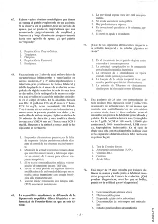 1. La movilidad espinal rara vez está compro-
                                                                               metida.
67.   Existen varios términos semiológicos que tienen
                                                                            2. No existe sacroileítis radiográfica.
      en cuenta el patrón respiratorio de un paciente.
                                                                            3. Hay predominio en mujeres.
      Si se observa en un paciente, tras un periodo de
                                                                            4. Es excepcional que afecte a la columna cer-
      apnea, que se producen respiraciones que van
                                                                               vical.
      aumentando progresivamente de amplitud y
                                                                            5. El curso es agudo e invalidante.
      frecuencia y luego disminuyen progresivamente
      hasta otro episodio de apnea. ¿A qué patrón
      corresponde?
                                                                      70.   ¿Cuál de las siguientes afirmaciones respecto a
                                                                            la arteritis temporal o de células gigantes es
      1.    Respiración de Cheyne-Stokes.                                   cierta?
      2.    Taquipnea.
      3.    Platipnea.
      4.    Respiración de Kussmaul.                                        1. En el tratamiento inicial puede elegirse entre
      5.    Bradipnea.                                                         esteroides o inmunosupresores
                                                                            2. La principal complicación es la amaurosis
                                                                               por afectación neurítica isquémica
                                                                            3. La elevación de la creatinkinasa es típica
68.   Una paciente de 42 años de edad refiere dolor de
                                                                               cuando existe polimialgia asociada
      características inflamatorias y tumefacción en
                                                                            4. La biopsia de la arteria temporal tiene que
      ambas muñecas, 2" y 3" metacarpofalángicas e
                                                                               resultar positiva para iniciar el tratamiento
      interfalángicas proximales de forma bilateral y
                                                                            5. La arteritis de Takayasu es clínicamente
      tobillo izquierdo de 4 meses de evolución acom-                          similar pero la histología es muy diferente
      pañada de rigidez matutina de más de una hora
      de duración. En la radiografía de manos se obje-
      tiva una erosión en la apófisis estiloides del cúbi-
      to en el carpo derecho. En la analítica destaca                 71.   Una paciente de 25 años con antecedentes de
      una Hb: 10 gldL con VSG de 45 mm en 1" hora,                          rash cutáneo tras exposición solar y poliartritis
      PCR 16 m gIL, factor reumatoide 160 Ul/mL.                            ocasionales en articulaciones de las manos que
      Tras 6 meses de tratamiento con indometacina y                        controla con antiinflamatorios no esteroideos
      metotrexate la paciente persiste con dolor y tu-                      presenta desde hace 15 días, malestar general,
      mefacción de ambos campos, rigidez matutina de                        sensación progresiva de debilidad generalizada y
      30 minutos de duración y una analítica donde                          palidez. En la analítica destaca una Hemoglobi-
      destaca una VSG 30 mm en 1" hora y una PCR 9                          na de 7 gldL, VCM de 108 mmlh, 150000 pla-
      mgldL. Respecto a la actitud a tomar, cuál de las                     quetas/mm3, 3000 leucocitos/mm3, LDH eleva-
      siguientes es verdadera:                                              da, haptoglobina indetectable. En el caso de
                                                                            elegir una sola prueba diagnóstica indique cuál
                                                                            de las siguientes determinaciones debe realizarse
       1.Suspender el tratamiento pautado por la falta                      en primer lugar:
         de respuesta e iniciar prednisona a dosis altas
         para el control de los síntomas exclusivamen-
         te.                                                                 1. Test de Coombs directo.
      2. Mantener la actitud terapéutica tomada dado                         2. Anticuerpos antinucleares (ANA).
         que sólo llevamos 6 meses y habría que espe-                        3. Vitamina B12.
         rar un núnimo de 9 meses para valorar res-                          4. Ferritina.
         puesta terapéutica.                                                 5. Ácido fólico.
      3. Si no existe contraindicación médica, valorar
         asociar al tratamiento un anti-TNF alfa.
      4. Iniciar lo antes posible un segundo fármaco
                                                                      72.   Una mujer de 75 años consulta por lesiones vio-
         modificador de la enfermedad dado que no se
                                                                            láceas en manos y cuello junto a debilidad mus-
         podría iniciar tratamiento con terapia bioló-
                                                                            cular progresiva de 3 meses de evolución. ¿Qué
         gica sólo tras metotrexate.
                                                                            pruebas diagnósticas, entre las que se indica,
      5. Valorar iniciar tratamiento con terapia anti-
                                                                            puede ser de utilidad para el diagnóstico?
         CD20 asociada al metotrexate.


                                                                             1. Determinación de aldolasa sérica
69.   La espondilitis anquilosante se diferencia de la                       2. Electroencefalograma
      hiperostosis esquelética difusa idiopática o en-                       3. Biopsia de tejido celular subcutáneo
      fermedad de Forestier-Rotés en que en esta úl-                         4. Determinación de anticuerpos anti músculo
      tima:                                                                     liso
                                                                             5. Estudio genético de sus descendientes

                                                             - 13 -
 