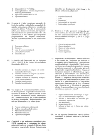2. Oliguria (diuresis <0.5 rnl/kg).                                 intensidad es directamente proporcional a la
       3. Niveles plasmáticos elevados de proteína C                       eficacia antitumoral, señale cual:
          reactiva o procalcitonina.
       4. Hipoxemia conPa 02/Fi 02 < 250.
       5. Hiperlactoacidemia.                                              l. Hipertensión arterial.
                                                                           2. Ictus.
                                                                           3. Hemorragia.
                                                                           4. Infarto agudo de miocardio.
120. Un varón de 19 años consulta por un cuadro de
                                                                           5. Rash cutáneo acneiforme.
     febrícula, mialgias y odinofagia, acompañado de
     máculas cutáneas generalizadas no pruriginosas
     durante los últimos 7 días. En el interrogatorio
     refiere, como único suceso médico, haber presen-                124. Hombre de 60 años que acude a urgencias por
     tado una úlcera anal que le causaba dolor a la                       crisis comicial. Ex-fumador desde hace 3 años,
     defecación en el mes anterior que desapareció                        sin otros antecedentes de interés. Una TAC evi-
     progresivamente sin ninguna intervención.                            dencia metástasis múltiples. ¿Cúal es el origen
     ¿Cuál es el germen causante de este cuadro clíni-                    más probable?
     co?

                                                                            1.   Cáncer de cabeza y cuello.
       1.   Treponema pallidum.                                             2.   Cáncer de pulmón.
       2.   Gonococo.                                                       3.   Cáncer de vejiga urinaria.
       3.   Virus de herpes simple tipo 2.                                  4.   Cáncer de colon.
       4.   Chlarnydia trachomatis.                                         5.   Cáncer de páncreas.
       5.   Entamoeba coli.

                                                                     125. El psiquiatra de interconsulta acude a examinar
121. La función más importante de las isoformas                           a un paciente en Cardiología que rechaza un
     FGF-l y FGF-2 de los factores de crecimiento                         tratamiento que el facultativo a cargo del caso
     fibroblástico (FGFs) es:                                             considera indicado e insustituible. Tras la explo-
                                                                          ración no aprecia patología psiquiátrica alguna;
                                                                          el paciente comprende la información que se le
       1. Estimular la síntesis de colágeno y la prolife-                 ha aportado, los posibles beneficios y riesgos del
          ración de los fibroblastos.                                     tratamiento (incluído el fallecimiento), y sopesa
       2. Estimular la síntesis de colágeno y la prolife-                 adecuada y racionalmente esta información,
          ración de los queratinocitos.                                   pero se mantiene firme en su decisión de no ser
       3. Estimular la síntesis de colágeno y la migra-                   tratado. El psiquiatra concluye que el enfermo
          ción de los queratinocitos.                                     está capacitado para la toma de decisiones en el
       4. Estimular la angiogénesis.                                      ámbito de la atención sanitaria. La enfermedad
       5. Estimular la epitelización.                                     que presenta el paciente, que se niega a firmar el
                                                                          alta voluntaria, no es infecciosa ni representa
                                                                          ningún riesgo especial para terceros. ¿ Cuál es la
                                                                          decisión más adecuada a tomar?
122.   Una mujer de 30 años con antecedentes persona-
       les de drogadicción en periodo actual de desin-
       toxicación es traída a Urgencias con un cuadro
                                                                            1.   Ingreso en Psiquiatría para trabajar la nega-
       de profunda somnolencia, sin otra sintomatolo-
                                                                                 ción y la rabia inherentes a su proceso.
       gía. Logramos averiguar que en su tratamiento
                                                                            2.   Solicitar la intervención de familiares que
       se incluyen olanzapina y benzodiacepinas. Qué
                                                                                 autoricen la intervención.
       es lo que debemos hacer en primer lugar:
                                                                            3.   Alta hospitalaria.
                                                                            4.   Incapacitación civil.
                                                                            5.   Informar al juez con el fin de que ordene
       1.   Proceder a intubación endotraqueal.
                                                                                 tratamiento.
       2.   Realizar una radiografía de cráneo.
       3.   Administrar flumazenilo.
       4.   Administrar naloxona.
       5.   Esperar a que despierte.                                 126. De las siguientes afirmaciones sobre el control
                                                                          sintomático en pacientes al fmal de la vida señale
                                                                          la correcta:
123.   Cetuximab es un anticuerpo monoclonal anti-
       EGFR empleado en el tratamiento del cáncer
       colorrectal izquierdo avanzado. Existe un efecto
       secundario característico de este fármaco cuya
                                                            - 21 -
 