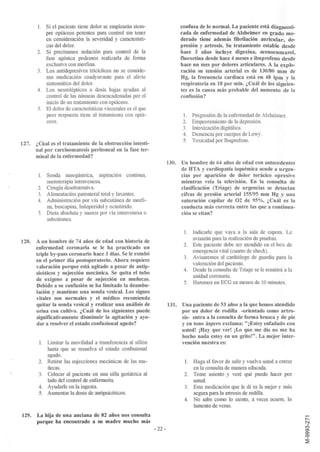 1.   Si el paciente tiene dolor se emplearán siem-                   confusa de lo normal. La paciente está diagnosti-
            pre opiáceos potentes para control sin tener                    cada de enfermedad de Alzheimer en grado mo-
            en consideración la severidad y caracteristi-                   derado tiene además fibrilación auricular, de-
            cas del dolor.                                                  presión y artrosis. Su tratamiento estable desde
       2.   Si precisamos sedación para control de la                       hace 3 años incluye digoxina, acenocumarol,
            fase agónica podemos realizarla de forma                        fluoxetina desde hace 4 meses e ibuprofeno desde
            exclusiva con morfina.                                          hace un mes por dolores articulares. A la explo-
       3.   Los antidepresivos tricíclicos no se conside-                   ración su tensión arterial es de 130/80 mm de
            ran medicación coadyuvante para el alivio                       Hg, la frecuencia cardiaca está en 48 lpm y la
            sintomático del dolor.                                          respiratoria en 18 por mino ¿Cuál de los siguien-
       4.   Los neurolépticos a dosis bajas ayudan al                       tes es la causa más probable del aumento de la
            control de las náuseas desencadenadas por el                    confusión?
            inicio de un tratamiento con opiáceos.
       5.   El dolor de caracteristicas viscerales es el que
            peor respuesta tiene al tratamiento con opiá-                    l.    Progresión de la enfermedad de Alzheimer.
            ceos.                                                            2.    Empeoramiento de la depresión.
                                                                             3.    Intoxicación digitálica.
                                                                             4.    Demencia por cuerpos de Lewy.
                                                                             5.    Toxicidad por Ibuprofeno.
127.   ¿Cúal es el tratamiento de la obstrucción intesti-
       nal por carcinomatosis peritoneal en la fase ter-
       minal de la enfermedad?
                                                                       130. Un hombre de 64 años de edad con antecedentes
                                                                            de HTA y cardiopatía isquémica acude a urgen-
       1. Sonda naso gástrica, aspiración continua,                         cias por aparición de dolor torácico opresivo
          sueroterapia intravenosa.                                         mientras veía la televisión. En la consulta de
       2. Cirugía desobstrutiva.                                            clasificación (Triage) de urgencias se detectan
       3. Alimentación parenteral total y laxantes.                         cifras de presión arterial 155/95 mm Hg y una
       4. Administración por vía subcutánea de morfi-                       saturación capilar de 02 de 95%. ¿Cuál es la
          na, buscapina, haloperidol y octeótrido.                          conducta más correcta entre las que a continua-
       5. Dieta absoluta y sueros por vía intravenosa o                     ción se citan?
          subcútanea.

                                                                             1. Indicarle que vaya a la sala de espera. Le
                                                                                avisarán para la realización de pruebas.
128. A un hombre de 74 años de edad con historia de
                                                                             2. Este paciente debe ser atendido en el box de
     enfermedad coronaria se le ha practicado un
                                                                                emergencia vital (cuarto de shock).
     triple by-pass coronario hace 3 días. Se le extubó
                                                                             3. Avisaremos al cardiólogo de guardia para la
     en el primer día postoperatorio. Ahora requiere
                                                                                valoración del paciente.
     valoración porque está agitado a pesar de antip-
                                                                             4. Desde la consulta de Triage se le remitirá a la
     sicóticos y sujección mecánica. Se quita el tubo
                                                                                unidad coronaria.
     de oxígeno a pesar de sujección en muñecas.
                                                                             5. Haremos un ECG en menos de 10 minutos.
     Debido a su confusión se ha limitado la deambu-
     lación y mantiene una sonda vesical. Los signos
     vitales son normales y el médico recomienda
     quitar la sonda vesical y realizar una análisis de                131. Una paciente de 53 años a la que hemos atendido
     orina con cultivo. ¿Cuál de los siguientes puede                       por un dolor de rodilla -orientado como artro-
     significativamente disminuir la agitación y ayu-                       sis- entra a la consulta de forma brusca y de pie
     dar a resolver el estado confusional agudo?                            y en tono áspero exclama: "¡Estoy enfadado con
                                                                            usted! ¡Hay que ver! ¡Lo que me dio no me ha
                                                                            hecho nada estoy en un grito!". La mejor inter-
        1. Limitar la movilidad a transferencia al sillón                   vención nuestra es:
           hasta que se resuelva el estado confusional
           agudo.
        2. Retirar las sujecciones mecánicas de las mu-                       l. Haga el favor de salir y vuelva usted a entrar
           ñecas.                                                                en la consulta de manera educada.
        3. Colocar al paciente en una silla geriátrica al                     2. Tome asiento y veré qué puedo hacer por
           lado del control de enfermeria.                                       usted.
        4. Ayudarle en la ingesta.                                            3. Esta medicación que le di es la mejor y más
        5. Aumentar la dosis de antipsicóticos.                                  segura para la artrosis de rodilla.
                                                                              4. No sabe como lo siento, a veces ocurre, lo
                                                                                 lamento de veras.
129.   La hija de una anciana de 82 años nos consulta
       porque ha encontrado a su madre mucho más
                                                               - 22-
 