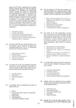 pausia a los 55 años, 3 gestaciones con 3 partos
       eutócicos, diabetes tipo 2 de 6 años de evoluci?n,
                                                                      148. Ante una mujer de 59 años que consulta por
       tratamiento con nifedipino por hipertensión
                                                                           secreción hemática por el pezón derecho (unila-
       arterial. Consulta por cuadro de metrorragia
                                                                           teral), espontánea y uniorificial sin nodularidad
       escasa intermitente de 2 meses de evolución. En
                                                                           palpable. ¿Cuál es el diagnóstico más probable?
       la exploración ginecológica se aprecian unos
       genitales externos sin lesiones, un cérvix uterino
       de aspecto atrófico, un útero y anejos normales a
                                                                             l.Dado el carácter hemático de la secreción el
       la palpación y un estudio cito lógico de cérvix
                                                                               diagnóstico más probable es el de carcinoma
       normal. En el estudio eco gráfico transvaginal se
                                                                               ductal infiltrante.
       aprecia un endometrio hiperecogénico de 7 mm.
                                                                            2. Papiloma intraductal.
       ¿Cuál de las siguientes pruebas es la más indica-
                                                                            3. Enfermedad de Paget del pezón.
       da y con mayor sensibilidad para establecer un
                                                                            4. Hiperprolactinemia tumoral.
       diagnóstico?
                                                                            5. La Inamografía nos indicará el diagnóstico.


       1.   Conización de cérvix.
       2.   Citología endometrial.                                    149. Una mujer de 32 años asintomática consulta
       3.   Histeroscopia y biopsia de endometrio.                         para una revisión en salud ginecológica porque
       4.   Resonancia nuclear magnética de pelvis.                        desea quedarse embarazada. En dicha revisión
       5.   Exploración bajo anestesia de aparato genital                  se le detecta un mioma uterino de 4 cm en parte
            y biopsia de cérvix y endometrio.                              intramural y en parte sub seroso situado en la
                                                                           cara anterior del útero y que no deforma la ca-
                                                                           vidad endometrial. ¿Qué actitud le recomen-
                                                                           daria?
145.   El estudio WHI (Momens Health Initiative) puso
       de manifiesto que la terapia de reemplazo con
                                                                             l. Miomectomía por vía laparoscópica.
       estrógeno/progesterona oral en la menopausia
                                                                             2. Miomectomía por vía laparotómica.
       produce mayor riesgo de padecer:
                                                                             3. Embolización del mioma por cateterismo
                                                                                arterial.
                                                                             4. Tratamiento con análogos de Gn-RH durante
       1.   Enfermedades vasculares.
                                                                                tres meses antes de intentar el embarazo.
       2.   Diabetes mellitus.
                                                                             5. Intentar el embarazo sin ningún tratamiento
       3.   Aumento del colesterol LDL.
                                                                                previo.
       4.   Carcinoma colo-rectal.
       5.   Síntomas vasomotores.

                                                                      150. La cirugía histeroscópica permite el tratramien-
                                                                           to de una gran variedad de patologías intraute-
146. Una mujer de 42 años con implantes mamarios
                                                                           rinas, excepto:
     consulta por tumor palpable en cuadrantes in-
     ternos de mama derecha. ¿Qué prueba de ima-
     gen debe indicarse para descartar un cáncer?
                                                                             l.   Los pólipos endometriales.
                                                                             2.   El embarazo tubárico.
                                                                             3.   Los miomas submucosos.
       1. Ecografía mamaria.
                                                                             4.   Algunas malformaciones.
       2. Mamografía.
                                                                             5.   Las hemorragias por hipertrofia endometriaL
       3. Resonacia Magnética.
       4. TAC.
       5. PET.
                                                                      151. Señálese cuál de las siguientes formas neoplási-
                                                                           cas del ovario no pertenece al grupo de los tumo-
                                                                           res del epitelio-estroma:
147. La principal causa de aparición del cáncer de
     cuello uterino es:
                                                                             l.   Carcinoma seroso.
                                                                             2.   Tumor endometrioide.
       1.   Tabaco.
                                                                             3.   Carcinoma de células claras.
       2.   Infección por ciertas cepas de virus del papi-
                                                                             4.   Carcinoide.
            loma hmnano.
                                                                             5.   Tumor de Brenner.
       3.   Multiparidad.
       4.   Inmunosupresión.
       5.   Antecedente de displasia vaginal.
                                                                      152. Paciente de 76 años de edad, paridad 3-0-1-3,
                                                                           con menopausia a los 52 años. Relata que desde
                                                             - 25 -
 