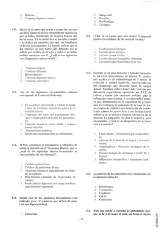 4.   Distimia.                                                       2. Haloperidol.
       5.   Trastorno depresivo mayor.                                      3. Sertralina.
                                                                            4. Metilfenidato.
                                                                            5. Clozapina.

159. Mujer de 52 años que acude a urgencias con una
     parálisis bilateral de las extremidades superiores
     que se había instaurado de manera brusca dos                    163. ¿Cúal es la causa que con mayor frecuencia
     horas antes. En la entrevista se muestra risueña                     produce los nódulos de las cuerdas vocales?
     y verbaliza no entender por qué sus familiares
     están tan preocupados. La familia refiere que el
     día anterior su hijo había sido detenido por la                        l. La tuberculosis laríngea.
     policía por tráfico de drogas y todavía no había                       2. La amiloidosis laríngea.
     podido contactar con él. ¿Cuál de los siguientes                       3. Las infecciones virales.
     es el diagnóstico más probable?                                        4. La infección por haemphilus infuenzae.
                                                                            5. Las alteraciones funcionales de la voz.

       1.   Trastorno facticio.
       2.   Trastorno delirante.
                                                                     164. Paciente de 64 años fumador y bebedor importa-
       3.   Hipocondriasis.
                                                                          te sin otros antecedentes de interés. El cuadro
       4.   Trastorno depresivo mayor.
                                                                          que explica es de odinodisfagia de 3 meses de
       5.   Trastorno conversivo.
                                                                          evolución y otalgia izquierda. Aporta informe
                                                                          del odontólogo que descarta causa de origen
                                                                          dental. También refiere haber sido visitado por
160. Una de las siguientes características clínicas                       diferentes especialistas aportando un TAC de
     corresponde al Trastorno Delirante:                                  cabeza y cuello (sin contraste yodado) que es
                                                                          informado como normal. A la exploración desta-
                                                                          ca una disminución en la capacidad de propul-
       l.   Es un delirio estructurado y creible, formado                 sión de la lengua; la palpación de la base de len-
            a base de creencias incorrectas acerca de la                  gua izquierda objetiva una induración de consis-
            realidad externa.                                             tencia pétrea de aprox 3cm y con laringoscopia
       2.   Trastornos del curso del pensamiento (blo-                    indirecta no se observa ninguna ulceración de la
            queo o disgregación del curso del pensamien-                  mucosa. La palpación cervical es negativa para
            to).                                                          adenopatías. ¿Cúal es su diagnóstico de presun-
       3.   Síntomas negativos como abulia y aplana-                      ción y conducta?
            miento afectivo.
       4.   Alucinaciones auditivas.
       5.   Existe una conciencia clara de enfermedad.                      1. Causa dental / revaloración por el odontólo-
                                                                               go.
                                                                            2. Absceso de la base de la lengua / desbrida-
                                                                               miento.
161. El litio constituye el tratamiento profiláctico de
                                                                            3. Anquiloglosia / liberación quirúrgica de la
     primera elección en el Trastorno Bipolar tipo l.
                                                                               misma.
     ¿cuál de los siguientes efectos secundarios es
                                                                            4. Proceso maligno de orofaringe / repetir TC y
     característico de este fármaco? .
                                                                               biopsia.
                                                                            5. Inflamación inespecífica / tratamiento corti-
                                                                               coideo.
       l.   Temblor postural fino.
       2.   Cefaleas de predominio frontal.
       3.   Atracones bulímicos especialmente de hidra-
            tos de carbono.                                          165. La necrosis de los maxilares está relacionada con
       4.   Hiperlipemia (aumento de trigliceridos en                     la administración de:
            sangre).
       5.   Puede inducir depresión con riesgo auto lítico
            especialmente importante.                                       l.   Bifosfonatos.
                                                                            2.   Terramicina.
                                                                            3.   Cisplatino.
                                                                            4.   Calcio.
162. Señale cúal de los siguientes tratamientos está
                                                                            5.   Corticoides.
     indicado para el trastorno por déficit de aten-
     ción con hiperactividad.

                                                                     166. Niño que acude a consulta de ambulatorio por-
       l.   Fluoxetina.                                                   que se lleva la mano al oído, sin fiebre ni signos
                                                             - 27-
 