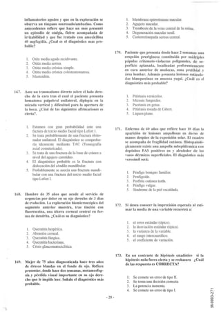 inflamatorios agudos y que en la exploración se                      l.    Membrana epirretiniana macular.
      observa un tímpano sonrosado/ambarino. Como                          2.    Agujero macular.
      antecedentes refiere que hace un mes presentó                        3.    Trombosis de la vena central de la retina.
      un episodio de otalgia, fiebre acompañada de                         4.    Degeneración macular senil.
      irritabilidad y que fue tratado con amoxicilina                      5.    Coriorretinopatía serosa central.
      40 mg!kgldía. ¿Cual es el diagnóstico mas pro-
      bable?
                                                                     170. Paciente que presenta desde hace 2 semanas una
                                                                          erupción pruriginosa constituida por múltiples
       1. Otits media aguda recidivante.
                                                                          pápulas eritemato-violaceas poligonales, de su-
       2. Otitis media serosa.
                                                                          perficie aplanada, localizadas preferentemente
       3. Otitis media crónica simple.
                                                                          en cara anterior de muñecas, zona pretibial y
       4. Otitis media crónica colesteatomatosa.
                                                                          área lumbar. Además presenta lesiones reticula-
       5. Mastoiditis.
                                                                          das blanquecinas en mucosa yugal. ¿Cuál es el
                                                                          diagnóstico más probable?

167. Ante un traumatismo directo sobre el lado dere-
     cho de la cara tras el cual el paciente presenta                      l.    Pitiriasis versicolor.
     hematoma palpebral unilateral, diplopía en la                         2.    Micosis fungoides.
     mirada vertical y dificultad para la apertura de                      3.    Psoriasis en gotas.
     la boca. ¿Cúal de las siguientes afirmaciones es                      4.    Pitiriasis rosada de Gibert.
     cierta?                                                               5.    Liquen plano.


       l. Estamos con gran probabilidad ante una
                                                                     171. Enfermo de 60 años que refiere hace 10 días la
          factura de tercio medio facial tipo Lefort I.
                                                                          aparición de lesiones ampollosas en dorso de
       2. Se trata probablemente de una fractura óbito-
                                                                          manos despúes de la exposición solar. El cuadro
          malar unilateral. El diagnóstico se comproba-
                                                                          se acompaña de fragilidad cutánea. Histopatoló-
          ría ideamente mediante TAC (Tomo grafía
                                                                          gicamente existe una ampolla subepidérmica con
          axial comutarizada).
                                                                          depósitos PAS positivos en y alrededor de los
       3. Se trata de una fractura de la base de cráneo a
                                                                          vasos dérmicos superficiales. El diagnóstico más
          nivel del agujero carotídeo.
                                                                          verosímil será:
       4. El diagnóstico probable es la fractura con
          dislocación del cóndilo mandibular.
       5. Probablemente se asocia una fractura mandi-
                                                                           l.    Pénfigo benigno familiar.
          bular con una fractura del tercio medio facial
                                                                           2.    Penfigoide.
          tipo Lefort I.
                                                                           3.    Porfiria cutánea tarda.
                                                                           4.    Pénfigo vulgar.
                                                                           5.    Síndrome de la piel escaldada.
168. Hombre de 35 años que acude al servicio de
     urgencias por dolor en su ojo derecho de 3 días
     de evolución. La exploración biomicroscópica del
                                                                     172. Si desea conocer la imprecisión esperada al esti-
     segmento anterior muestra, tras tinción con
                                                                          mar la media de una variable recurrirá a:
     fluoresceína, una úlcera corneal central en for-
     ma de dendrita. ¿Cuál es su diagnóstico?
                                                                           1.    el error estándar (típico).
                                                                           2.    la desviación estándar (típica).
       1.   Queratitis herpética.
                                                                           3.    la varianza de la variable.
       2.   Abrasión corneal.
                                                                           4.    el rango intercuartílico.
       3.   Queratitis fúngica.
                                                                           5.    el coeficiente de variación.
       4.   Queratitis bacteriana.
       5.   Crisis glaucomatociclítica.

                                                                     173. En un contraste de hipótesis estadístico si la
                                                                          hipótesis nula fuer a cierta y se rechazara ¿Cuál
169. Mujer de 75 años diagnosticada hace tres años
                                                                          de las respuesta es CORRECTA?
     de drusas blandas en el fondo de ojo. Refiere
     presentar, desde hace dos semanas, metamorfop-
     sia y pérdida visual importante en su ojo dere-
                                                                            l.   Se comete un error de tipo II.
     cho que le impide leer. Señale el diagnóstico más
                                                                            2.   Se toma una decisión correcta.
     probable.
                                                                            3.   La potencia aumenta.
                                                                            4.   Se comete un error de tipo I.
                                                            ··28 -
 