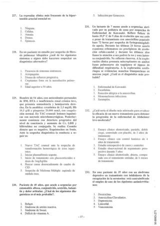 227. La expresión clínica más frecuente de la hiper-                        5. Infección por Gonococo.
     tensión arterial esencial es:

                                                                     231. Un lactante de 7 meses acude a urgencias deri-
       1.   Ninguna.
                                                                          vado por su pediatra de zona por sospecha de
       2.   Cefalea.
                                                                          Enfermedad de Kawasaki. Refiere fiebre de
       3.   Astenia.
                                                                          hasta 39,50 C de 5 días de evolución que no cede
       4.   Disnea.
                                                                          a pesar de tratamiento con amoxicilina pautado
       5.   Epistaxis.
                                                                          hace 72 horas por sospecha de faringoamigdali-
                                                                          tis aguda. Durante las últimas 24 horas asocia
                                                                          exantema eritematoso no pruriginoso de evolu-
228. En un paciente en estudio por sospecha de fibro-                     ción cefalo-caudal y durante los últimos días
     sis pulmonar idiopática ¿cuál de los siguientes                      llama la atención a sus padres la tos y una inten-
     síntomas o signos debe hacernos sospechar un                         sa conjuntivitis. No refieren rinorrea. A la explo-
     diagnóstico alternativo?                                             ración clínica presenta subcrepitantes en ambas
                                                                          bases pulmonares sin taquipnea ni signos de
                                                                          dificultad respiratoria. A la exploración orofa-
       1.   Presencia de síntomas sistémicos.                             ringea se evidencian manchas blanquecinas en
       2.   Acropaquias.                                                  mucosa yugal. ¿Cuál es el diagnóstico más pro-
       3.   Disnea de esfuerzo progresiva.                                bable?
       4.   Crepitantes finos en la auscultación pulmo-
            nar.
       5.   Edad superior a 50 años.                                        l.   Enfermedad de Kawasaki.
                                                                            2.   Escarlatina.
                                                                            3.   Reacción alérgica a la amoxicilina.
                                                                            4.   Mononucleosis infecciosa.
229. Hombre de 54 años, con antecedentes personales
                                                                            5.   Sarampión.
     de DM, HTA e insuficiencia renal crónica leve,
     que presenta somnolencia y hemiparesia dere-
     cha. En la analítica: creatinina de 2.3 mgldl, Hb
     10.3 gldl Y plaquetas 20.000 mm3, con coagula-                  232. ¿Cuál seria el diseño más adecuado para evaluar
     ción normal. En TAC craneal: lesiones isquémi-                       la eficacia de un nuevo tratamiento para detener
     cas con necrosis microhemorrágicas. Posterior-                       la progresión de la enfermedad de Alzheimer
     mente comienza con deterioro progresivo del                          leve-moderada?
     nivel de conciencia y aumento de Cr, LDH y
     bilirrubina no conjugada. Se realiza Coombs
     directo que es negativo. Esquistocitos en frotis.                      1.   Ensayo clínico aleatorizado, paralelo, doble
     Ante la sospecha diagnóstica la conducta a se-                              ciego, controlado con placebo, de 2 años de
     guir es:                                                                    tratamiento
                                                                            2.   Ensayo clínico con control histórico de 4
                                                                                 años de tratamiento
       1.   Nuevo TAC craneal ante la sospecha de                           3.   Estudio retrospectivo de casos y controles
            transformación hemorrágica de ictus isqué-                      4.   Estudio observacional de seguimiento pros-
            mico.                                                                pectivo durante 5 años
       2.   Iniciar plasmaféresis urgente.                                  5.   Ensayo clínico aleatorizado, abierto, compa-
       3.   Inicio de tratamiento con glucocorticoides a                         rado con el tratamiento estándar, de 6 meses
            dosis de lmg!kgldía.                                                 de tratamiento
       4.   Buscar causa desencadenante de cuadro de
            CID .
       5.   Sospecha de Mie10ma Múltiple: aspirado de
                                                                     233. En una paciente de 35 años con un síndrome
            médula ósea.
                                                                          depresivo en tratamiento con inhibidores de la
                                                                          recaptación de la serotonina está contraindicado
                                                                          el empleo de uno de los siguientes antimicrobia-
230. Paciente de 40 años, que acude a urgencias por                       nos:
     estomatitis aftosa, conjuntivitis, uretritis, balani-
     tis y dolor articular. ¿Cúal de los siguientes dia-
     gnósticos es el más probable?                                          1.   Doxiciclina.
                                                                            2.   Amoxicilina-Clavulánico.
                                                                            3.   Daptomicina.
       1.   Behc;et.                                                        4.   Linezolid.
       2.   Síndrome de artritis reactiva.                                  5.   Vancomicina.
       3.   Síndrome de Sweet.                                                                                                  ..-
                                                                                                                                r--
       4.   Déficit de vitamina A.                                                                                              NI
                                                                                                                                (")
                                                             - 37-                                                              O>
                                                                                                                                O>
                                                                                                                                O>
                                                                                                                                ~
 