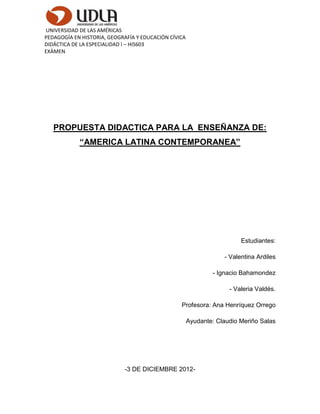 UNIVERSIDAD DE LAS AMÉRICAS
PEDAGOGÍA EN HISTORIA, GEOGRAFÍA Y EDUCACIÓN CÍVICA
DIDÁCTICA DE LA ESPECIALIDAD I – HIS603
EXÀMEN




   PROPUESTA DIDACTICA PARA LA ENSEÑANZA DE:
            “AMERICA LATINA CONTEMPORANEA”




                                                                        Estudiantes:

                                                                  - Valentina Ardiles

                                                              - Ignacio Bahamondez

                                                                    - Valeria Valdés.

                                                 Profesora: Ana Henríquez Orrego

                                                      Ayudante: Claudio Meriño Salas




                             -3 DE DICIEMBRE 2012-
 