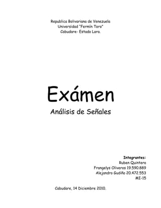 Republica Bolivariana de Venezuela<br />Universidad “Fermín Toro”<br />Cabudare- Estado Lara.<br />Exámen<br />Análisis de Señales<br />Integrantes:<br />Ruben Quintero<br />Frangelys Oliveros 19.590.889<br />Alejandro Gudiño 20.472.553<br />MI-15<br />Cabudare, 14 Diciembre 2010.<br />