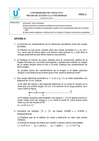 UNIVERSIDADES DE ANDALUCÍA
PRUEBA DE ACCESO A LA UNIVERSIDAD
CURSO 2012-2013
FÍSICA
Instrucciones: a) Duración: 1 hora y 30 minutos.
b) Debe desarrollar las cuestiones y problemas de una de las dos opciones.
c) Puede utilizar calculadora no programable, ni gráfica ni con capacidad para almacenar o transmitir
datos.
d) Cada cuestión o problema se calificará entre 0 y 2,5 puntos (1,25 puntos cada uno de sus apartados).
OPCIÓN A
1. a) Describa las características de la interacción gravitatoria entre dos masas
puntuales.
b) Razone en qué punto, situado entre dos masas puntuales m1 y m2 (m1=
m2), sería nula la fuerza sobre una tercera masa puntual m3 y cuál sería la
energía potencial de esta última masa en esa posición.
2. a) Explique la marcha de rayos utilizada para la construcción gráfica de la
imagen formada por una lente convergente y utilícela para obtener la imagen
de un objeto situado entre el foco y la lente. Explique las características de
dicha imagen.
b) ¿Cuáles serían las características de la imagen si el objeto estuviera
situado a una distancia de la lente igual a tres veces la distancia focal?
3. Dos cargas eléctricas puntuales q1 = - 5 μC y q2 = 2 μC están separadas una
distancia de 10 cm. Calcule:
a) El valor del campo y del potencial eléctricos en un punto B, situado en la
línea que une ambas cargas, 20 cm a la derecha de la carga positiva, tal y
como indica la figura.
b) El trabajo necesario para trasladar una carga q3 = -12 μC desde el punto A,
punto medio entre las cargas q1 y q2, hasta el punto B. ¿Qué fuerza actúa
sobre q3 una vez situada en B?
K = 9·109
N m2
C-2
4. Considere los isótopos 12
6 C y 13
6 C , de masas 12,0000 u y 13,0034 u,
respectivamente.
a) Explique qué es el defecto de masa y determine su valor para ambos
isótopos.
b) Calcule la energía de enlace por nucleón y razone cuál es más estable.
c = 3·108
m s-1
; mp = 1,0073 u ; mn = 1,0087 u ; u = 1,7·10-27
kg
•
q1
•
q2
A B
 