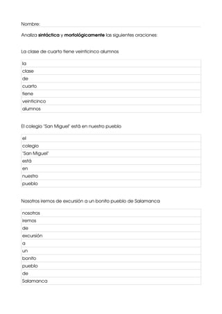 Nombre:
Analiza sintáctica y morfológicamente las siguientes oraciones:
La clase de cuarto tiene veinticinco alumnos
la
clase
de
cuarto
tiene
veinticinco
alumnos
El colegio "San Miguel" está en nuestro pueblo
el
colegio
"San Miguel"
está
en
nuestro
pueblo
Nosotros iremos de excursión a un bonito pueblo de Salamanca
nosotros
iremos
de
excursión
a
un
bonito
pueblo
de
Salamanca
