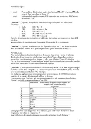 Numéro de copie :
2
(1 point) Pour quel type d’instruction génère-t-on le signal MemWr et le signal MemRd
(sous la Data Mem dans la figure 1) ?
(1 point) Indiquer plusieurs éléments de différence entre une architecture RISC et une
architecture CISC.
Question 2 (2,5 points) Indiquer quel format de codage correspond aux instructions
suivantes :
 SUB, Rd := Rs - Rt
 ORI, Rd := s(Imm) or Rs
 SLA, Rd := s(Ra << 1)
 BGE, PC := PC + Rb if Rs >= 0
 BRI, PC := PC + s(Imm)
Dans les sémantiques des instructions précédentes, s(x) indique une extension de signe à 32
bits de x.
Vous préciserez la signification de chaque type d’instruction de ce programme.
Question 3 (1,5 points) Représentez par des figures le codage sur 32 bits d’une instruction
dans les différents formats de la question précédente (jeu d’instruction MIPS-IV).
Performances
Pour la plupart des instructions l’exécution de chaque étage prend 1 cycle, et le temps
d’exécution d’une instruction est alors égal au nombre d’étages. Cependant, certaines
instructions complexes demandent plusieurs cycles pour effectuer l’étage d’exécution.
Ceci ne tient pas compte d’éventuels aléas d’accès à la mémoire qui peuvent retarder certaines
instructions ou encore d’éventuels conflits dans le pipeline.
Question 4 (4 points) Les instructions de calcul flottant (FADD, FSUB, FMUL) prennent par
exemple 6 cycles dans l’étage EX. Et l’instruction de division flottante FDIV prend 30 cycles
avec un circuit de calcul flottant FPU classique.
On étudie une application qui après compilation serait composée de 100.000 instructions
réparties de la manière décrite dans le tableau ci-dessous.
Le programme peut s’exécuter soit sur des nombres entiers soit sur des nombres flottants
(lignes 5 et 6) di le processeur dispose d’une FPU.
Instruction Pourcentage d’apparition par rapport au
nombre total d’instructions du
programme
1 LW 23%
2 ADD 14%
3 FLT 13%
4 SW 12%
5 (F)ADD 11%
6 (F)DIV 8%
7 BNE 7%
8 CALL 5%
9 RTSD 5%
10 SRL 2%
En négligeant les aléas de pipeline et de mémoire, quel est le temps d’exécution de ce
programme travaillant en virgule fixe ?
Quel est le temps d’exécution de ce programme travaillant en virgule flottante ?
 