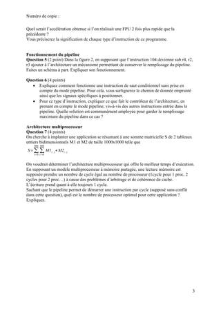 Numéro de copie :
3
Quel serait l’accélération obtenue si l’on réalisait une FPU 2 fois plus rapide que la
précédente ?
Vous préciserez la signification de chaque type d’instruction de ce programme.
Fonctionnement du pipeline
Question 5 (2 point) Dans la figure 2, en supposant que l’instruction 104 devienne sub r4, r2,
r3 ajouter à l’architecture un mécanisme permettant de conserver le remplissage du pipeline.
Faites un schéma à part. Expliquer son fonctionnement.
Question 6 (4 points)
 Expliquez comment fonctionne une instruction de saut conditionnel sans prise en
compte du mode pipeline. Pour cela, vous surlignerez le chemin de donnée emprunté
ainsi que les signaux spécifiques à positionner.
 Pour ce type d’instruction, expliquer ce que fait le contrôleur de l’architecture, en
prenant en compte le mode pipeline, vis-à-vis des autres instructions entrée dans le
pipeline. Quelle solution est communément employée pour garder le remplissage
maximum du pipeline dans ce cas ?
Architecture multiprocesseur
Question 7 (4 points)
On cherche à implanter une application se résumant à une somme matricielle S de 2 tableaux
entiers bidimensionnels M1 et M2 de taille 1000x1000 telle que
S=∑
i=0
999
∑
i=0
999
M1i, j∗M2i , j
On voudrait déterminer l’architecture multiprocesseur qui offre le meilleur temps d’exécution.
En supposant un modèle multiprocesseur à mémoire partagée, une lecture mémoire est
supposée prendre un nombre de cycle égal au nombre de processeur (1cycle pour 1 proc, 2
cycles pour 2 proc…) à cause des problèmes d’arbitrage et de cohérence de cache.
L’écriture prend quant à elle toujours 1 cycle.
Sachant que le pipeline permet de démarrer une instruction par cycle (supposé sans conflit
dans cette question), quel est le nombre de processeur optimal pour cette application ?
Expliquez.
 