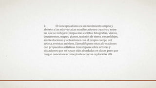 2. El Conceptualismo es un movimiento amplio y
abierto a las más variadas manifestaciones creativas, entre
las que se incluyen: propuestas escritas, fotografías, videos,
documentos, mapas, planos, trabajos de tierra, ensamblajes,
ambientaciones y actuaciones con el propio cuerpo del
artista, revistas archivos..Ejemplifiquen estas afirmaciones
con propuestas artísticas. Investiguen sobre artistas y
situaciones que no hayan sido abordadas en clases pero que
tengan conexiones conceptuales con las exploradas allí.
 